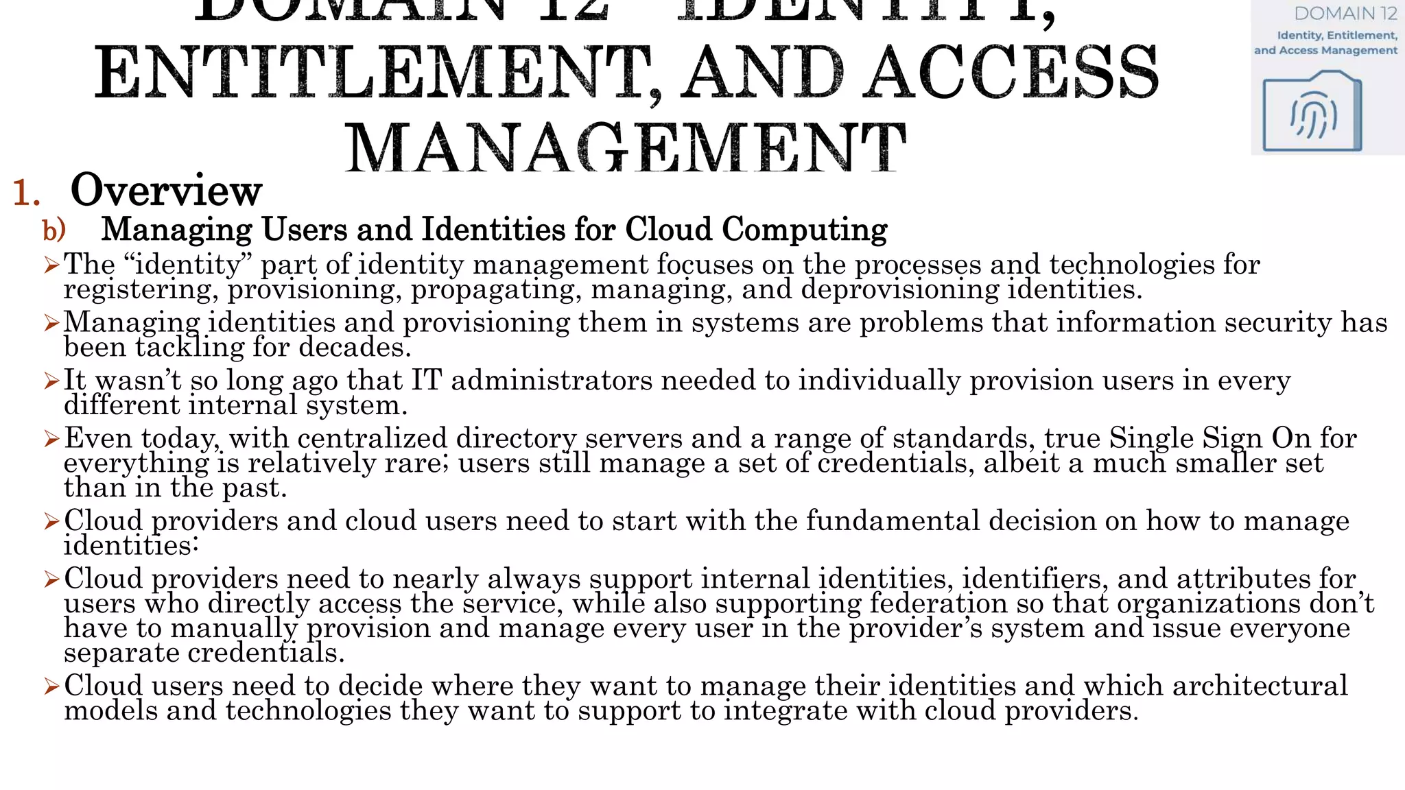 1. Overview
b) Managing Users and Identities for Cloud Computing
The “identity” part of identity management focuses on the processes and technologies for
registering, provisioning, propagating, managing, and deprovisioning identities.
Managing identities and provisioning them in systems are problems that information security has
been tackling for decades.
It wasn’t so long ago that IT administrators needed to individually provision users in every
different internal system.
Even today, with centralized directory servers and a range of standards, true Single Sign On for
everything is relatively rare; users still manage a set of credentials, albeit a much smaller set
than in the past.
Cloud providers and cloud users need to start with the fundamental decision on how to manage
identities:
Cloud providers need to nearly always support internal identities, identifiers, and attributes for
users who directly access the service, while also supporting federation so that organizations don’t
have to manually provision and manage every user in the provider’s system and issue everyone
separate credentials.
Cloud users need to decide where they want to manage their identities and which architectural
models and technologies they want to support to integrate with cloud providers.
 
