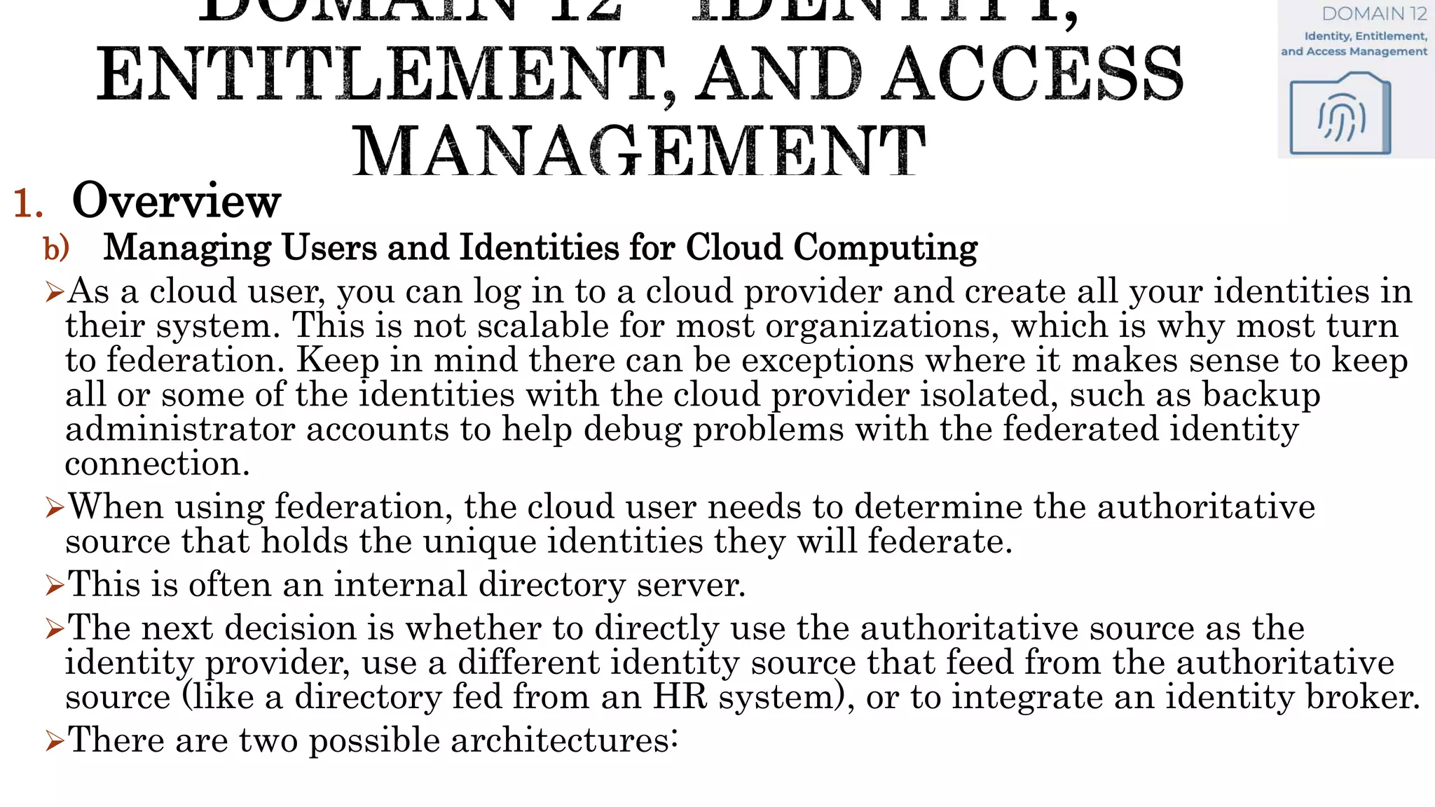 1. Overview
b) Managing Users and Identities for Cloud Computing
As a cloud user, you can log in to a cloud provider and create all your identities in
their system. This is not scalable for most organizations, which is why most turn
to federation. Keep in mind there can be exceptions where it makes sense to keep
all or some of the identities with the cloud provider isolated, such as backup
administrator accounts to help debug problems with the federated identity
connection.
When using federation, the cloud user needs to determine the authoritative
source that holds the unique identities they will federate.
This is often an internal directory server.
The next decision is whether to directly use the authoritative source as the
identity provider, use a different identity source that feed from the authoritative
source (like a directory fed from an HR system), or to integrate an identity broker.
There are two possible architectures:
 