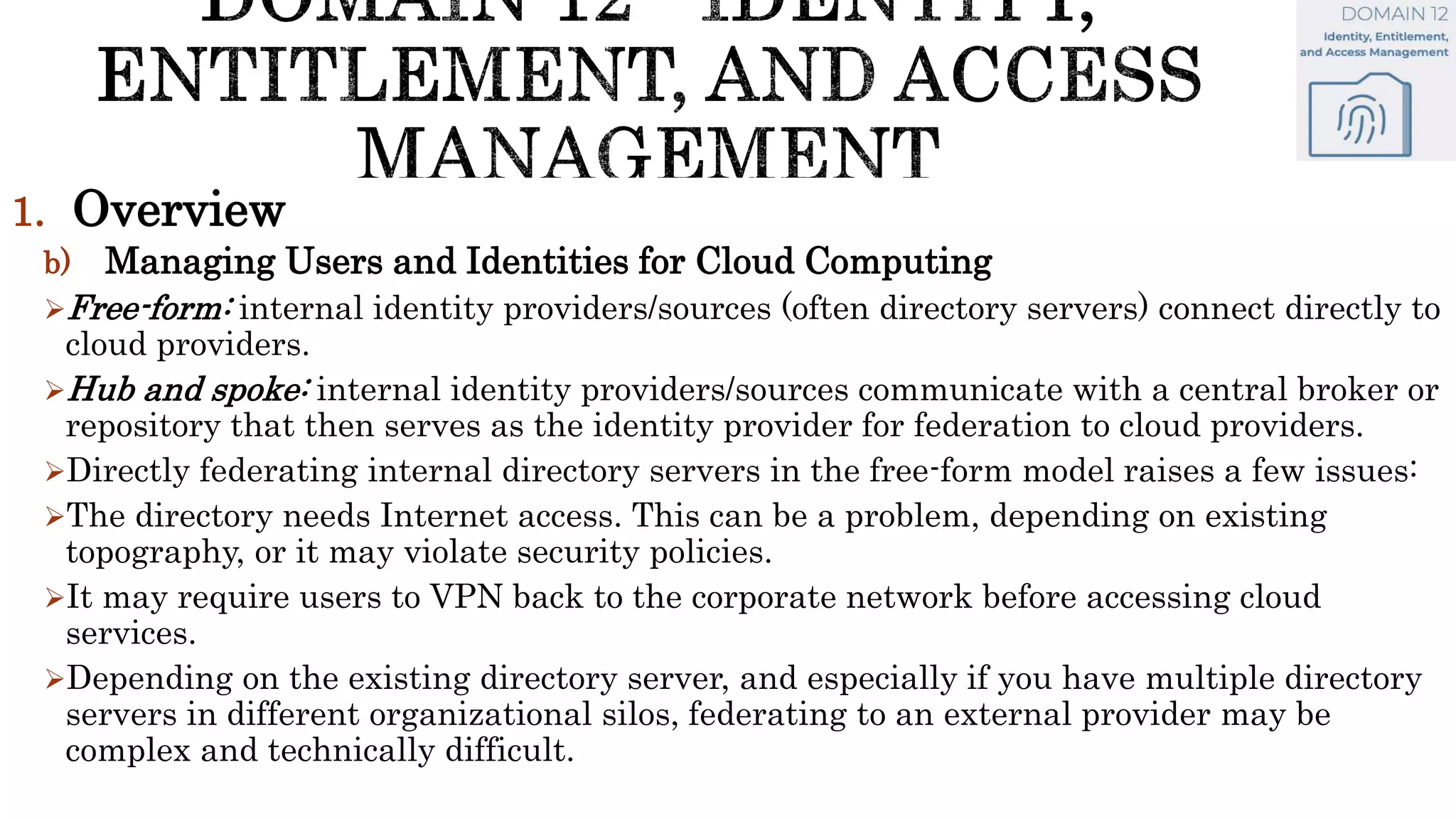 1. Overview
b) Managing Users and Identities for Cloud Computing
Free-form: internal identity providers/sources (often directory servers) connect directly to
cloud providers.
Hub and spoke: internal identity providers/sources communicate with a central broker or
repository that then serves as the identity provider for federation to cloud providers.
Directly federating internal directory servers in the free-form model raises a few issues:
The directory needs Internet access. This can be a problem, depending on existing
topography, or it may violate security policies.
It may require users to VPN back to the corporate network before accessing cloud
services.
Depending on the existing directory server, and especially if you have multiple directory
servers in different organizational silos, federating to an external provider may be
complex and technically difficult.
 
