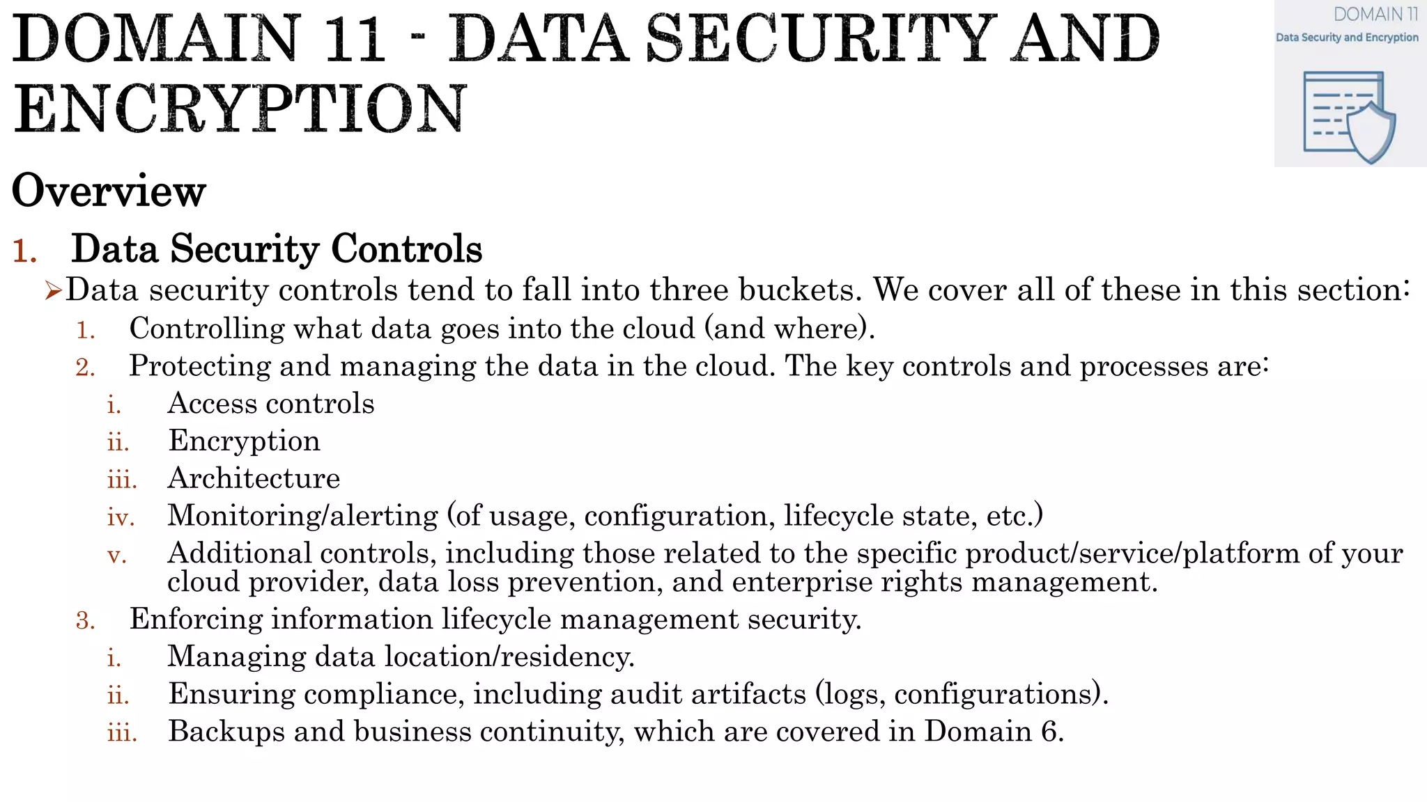 Overview
1. Data Security Controls
Data security controls tend to fall into three buckets. We cover all of these in this section:
1. Controlling what data goes into the cloud (and where).
2. Protecting and managing the data in the cloud. The key controls and processes are:
i. Access controls
ii. Encryption
iii. Architecture
iv. Monitoring/alerting (of usage, configuration, lifecycle state, etc.)
v. Additional controls, including those related to the specific product/service/platform of your
cloud provider, data loss prevention, and enterprise rights management.
3. Enforcing information lifecycle management security.
i. Managing data location/residency.
ii. Ensuring compliance, including audit artifacts (logs, configurations).
iii. Backups and business continuity, which are covered in Domain 6.
 