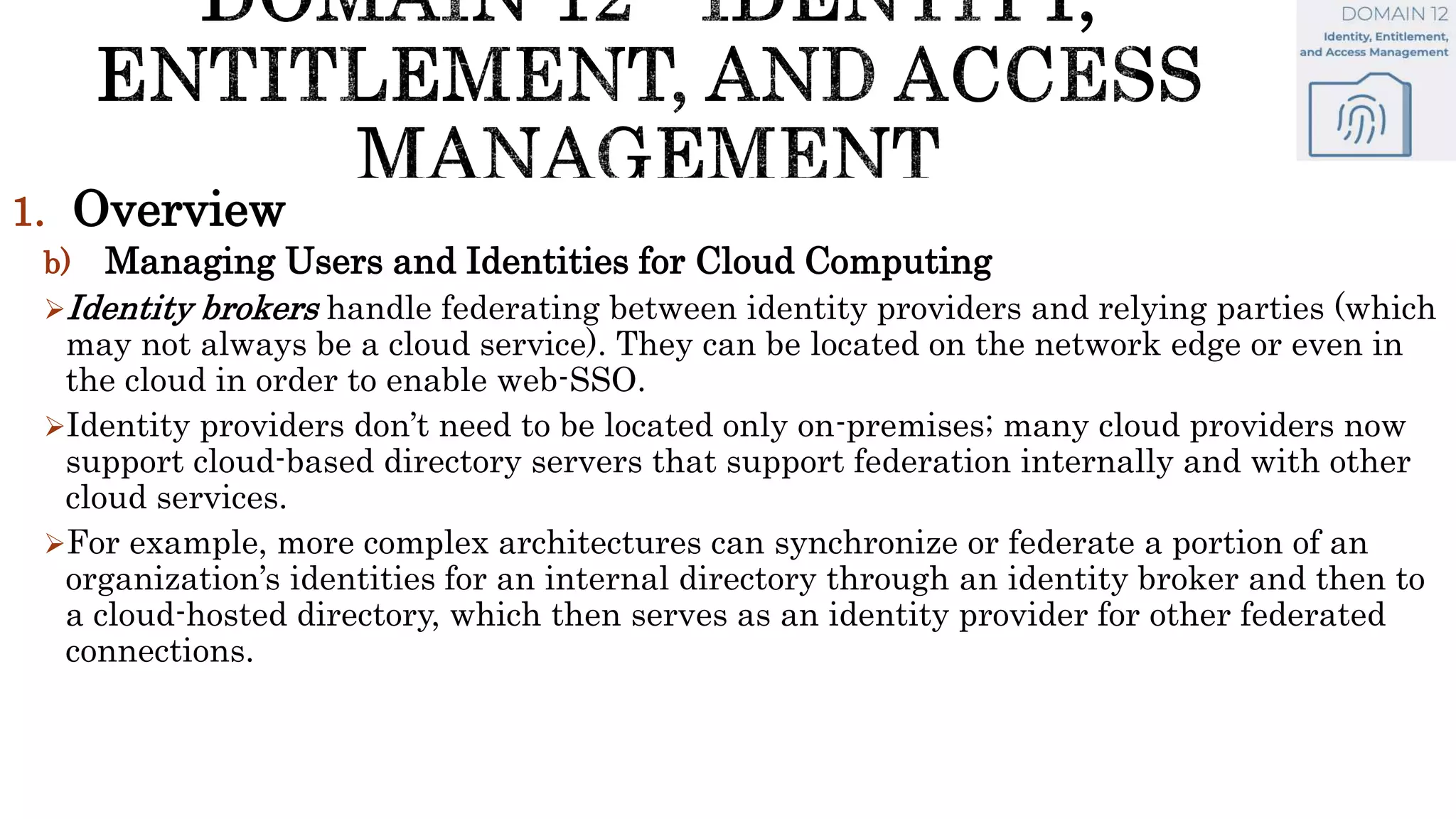 1. Overview
b) Managing Users and Identities for Cloud Computing
Identity brokers handle federating between identity providers and relying parties (which
may not always be a cloud service). They can be located on the network edge or even in
the cloud in order to enable web-SSO.
Identity providers don’t need to be located only on-premises; many cloud providers now
support cloud-based directory servers that support federation internally and with other
cloud services.
For example, more complex architectures can synchronize or federate a portion of an
organization’s identities for an internal directory through an identity broker and then to
a cloud-hosted directory, which then serves as an identity provider for other federated
connections.
 