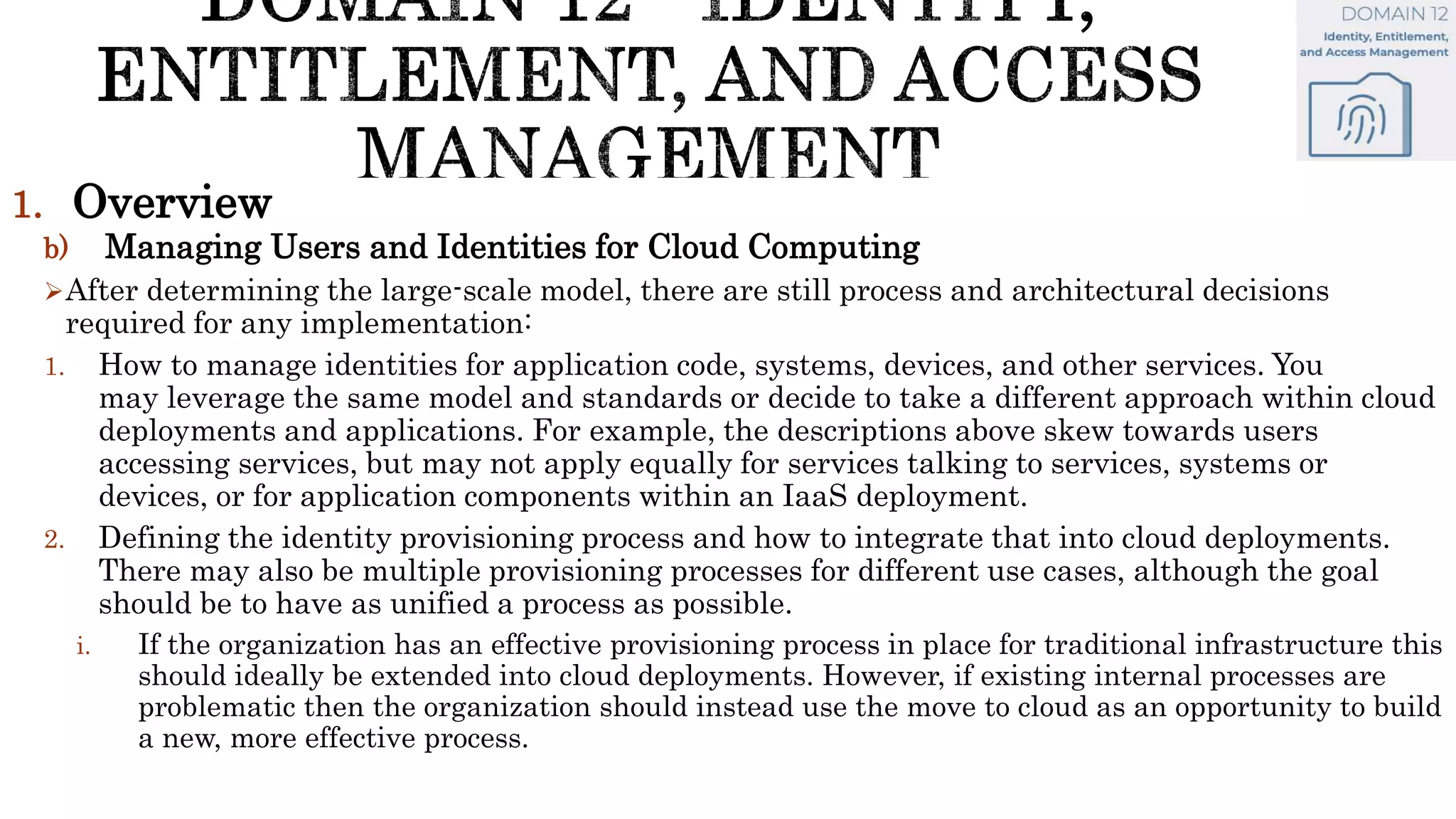 1. Overview
b) Managing Users and Identities for Cloud Computing
After determining the large-scale model, there are still process and architectural decisions
required for any implementation:
1. How to manage identities for application code, systems, devices, and other services. You
may leverage the same model and standards or decide to take a different approach within cloud
deployments and applications. For example, the descriptions above skew towards users
accessing services, but may not apply equally for services talking to services, systems or
devices, or for application components within an IaaS deployment.
2. Defining the identity provisioning process and how to integrate that into cloud deployments.
There may also be multiple provisioning processes for different use cases, although the goal
should be to have as unified a process as possible.
i. If the organization has an effective provisioning process in place for traditional infrastructure this
should ideally be extended into cloud deployments. However, if existing internal processes are
problematic then the organization should instead use the move to cloud as an opportunity to build
a new, more effective process.
 