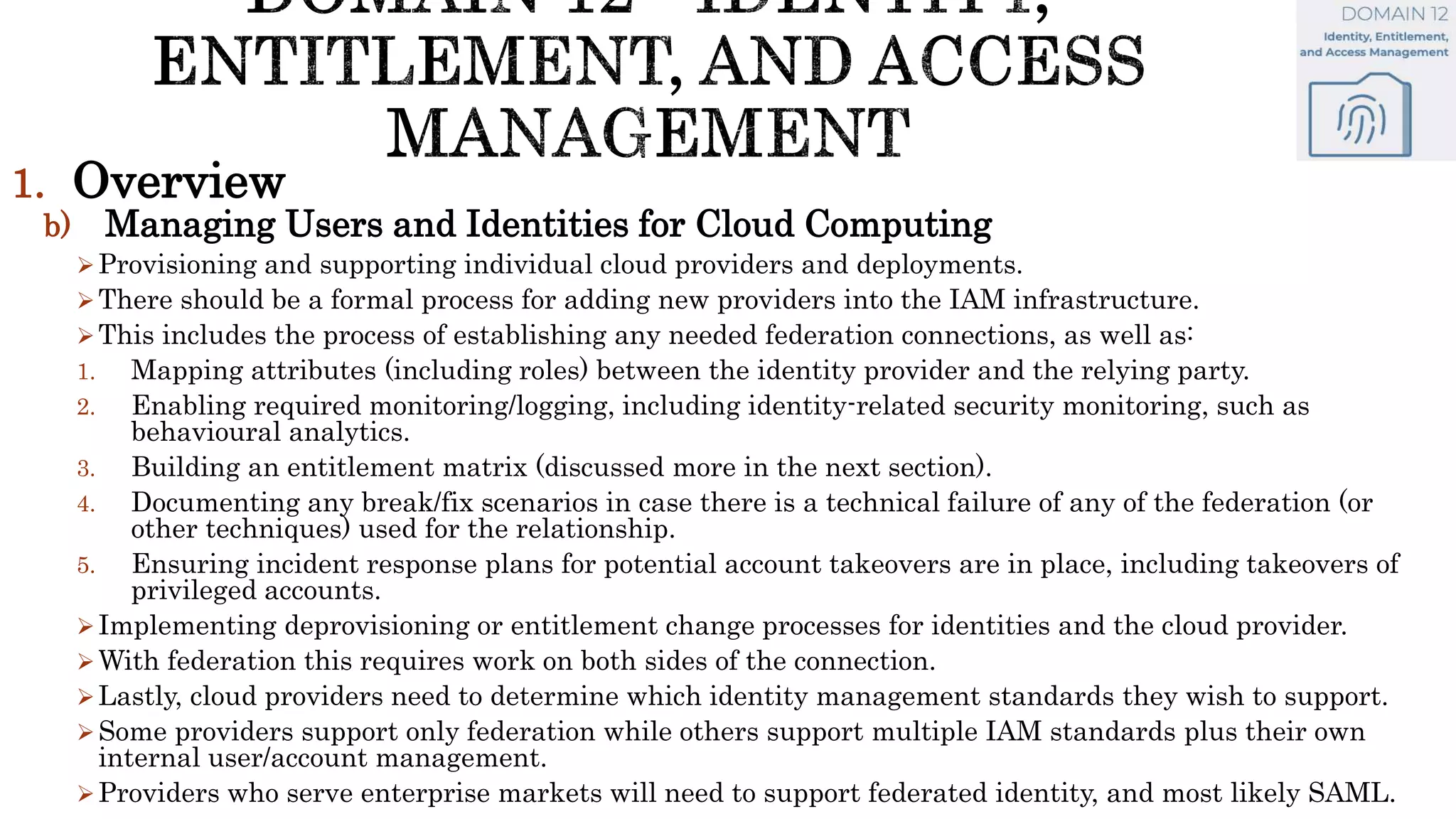 1. Overview
b) Managing Users and Identities for Cloud Computing
Provisioning and supporting individual cloud providers and deployments.
There should be a formal process for adding new providers into the IAM infrastructure.
This includes the process of establishing any needed federation connections, as well as:
1. Mapping attributes (including roles) between the identity provider and the relying party.
2. Enabling required monitoring/logging, including identity-related security monitoring, such as
behavioural analytics.
3. Building an entitlement matrix (discussed more in the next section).
4. Documenting any break/fix scenarios in case there is a technical failure of any of the federation (or
other techniques) used for the relationship.
5. Ensuring incident response plans for potential account takeovers are in place, including takeovers of
privileged accounts.
Implementing deprovisioning or entitlement change processes for identities and the cloud provider.
With federation this requires work on both sides of the connection.
Lastly, cloud providers need to determine which identity management standards they wish to support.
Some providers support only federation while others support multiple IAM standards plus their own
internal user/account management.
Providers who serve enterprise markets will need to support federated identity, and most likely SAML.
 