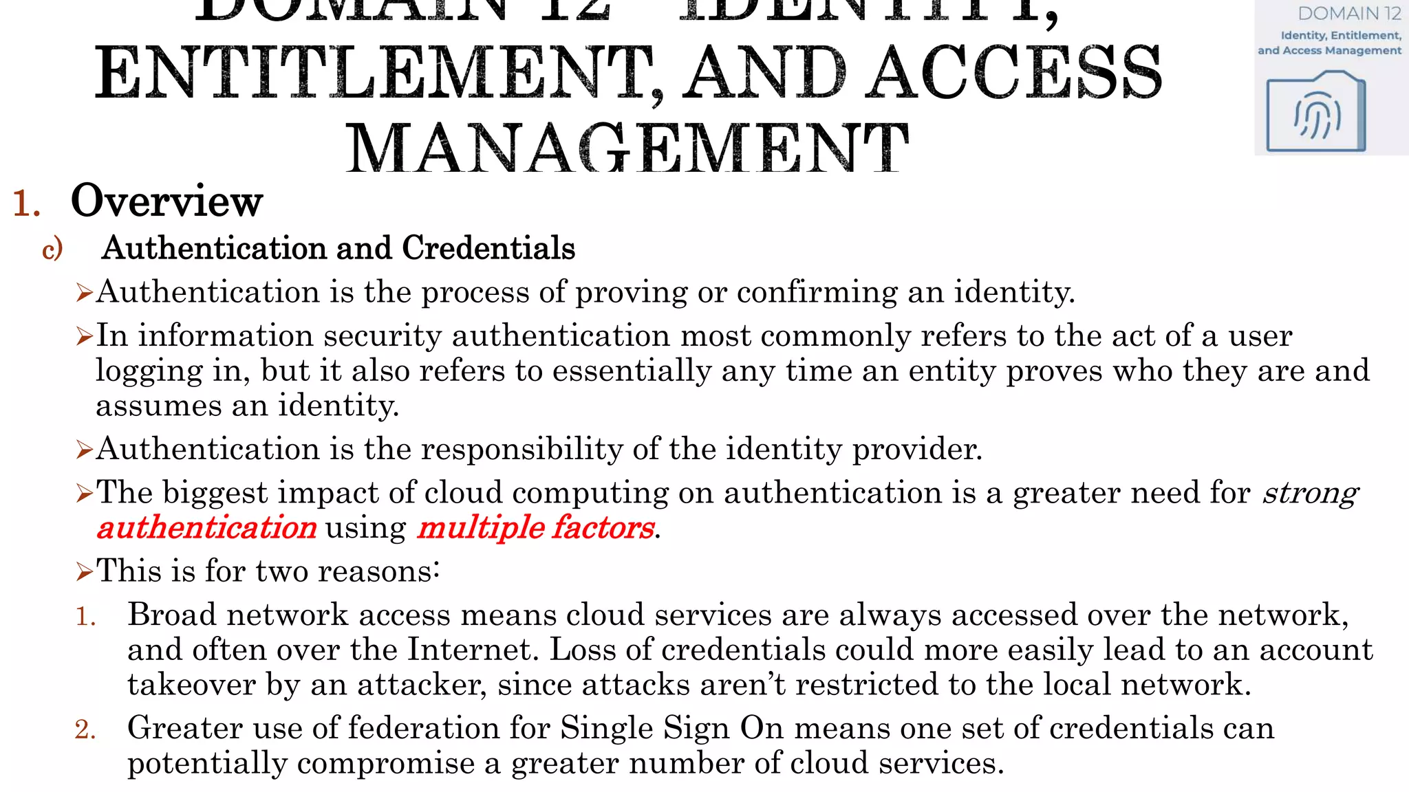 1. Overview
c) Authentication and Credentials
Authentication is the process of proving or confirming an identity.
In information security authentication most commonly refers to the act of a user
logging in, but it also refers to essentially any time an entity proves who they are and
assumes an identity.
Authentication is the responsibility of the identity provider.
The biggest impact of cloud computing on authentication is a greater need for strong
authentication using multiple factors.
This is for two reasons:
1. Broad network access means cloud services are always accessed over the network,
and often over the Internet. Loss of credentials could more easily lead to an account
takeover by an attacker, since attacks aren’t restricted to the local network.
2. Greater use of federation for Single Sign On means one set of credentials can
potentially compromise a greater number of cloud services.
 