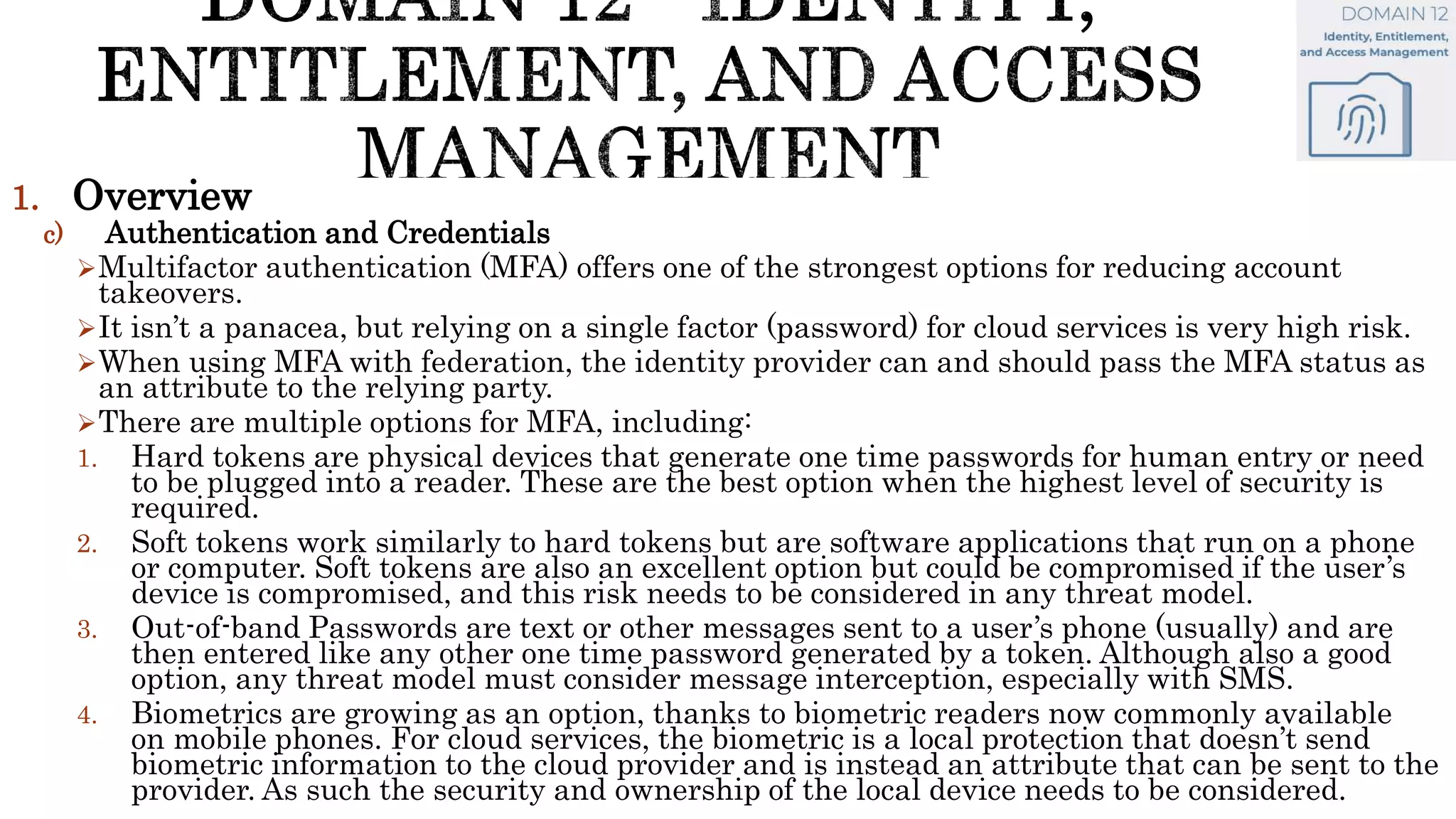1. Overview
c) Authentication and Credentials
Multifactor authentication (MFA) offers one of the strongest options for reducing account
takeovers.
It isn’t a panacea, but relying on a single factor (password) for cloud services is very high risk.
When using MFA with federation, the identity provider can and should pass the MFA status as
an attribute to the relying party.
There are multiple options for MFA, including:
1. Hard tokens are physical devices that generate one time passwords for human entry or need
to be plugged into a reader. These are the best option when the highest level of security is
required.
2. Soft tokens work similarly to hard tokens but are software applications that run on a phone
or computer. Soft tokens are also an excellent option but could be compromised if the user’s
device is compromised, and this risk needs to be considered in any threat model.
3. Out-of-band Passwords are text or other messages sent to a user’s phone (usually) and are
then entered like any other one time password generated by a token. Although also a good
option, any threat model must consider message interception, especially with SMS.
4. Biometrics are growing as an option, thanks to biometric readers now commonly available
on mobile phones. For cloud services, the biometric is a local protection that doesn’t send
biometric information to the cloud provider and is instead an attribute that can be sent to the
provider. As such the security and ownership of the local device needs to be considered.
 