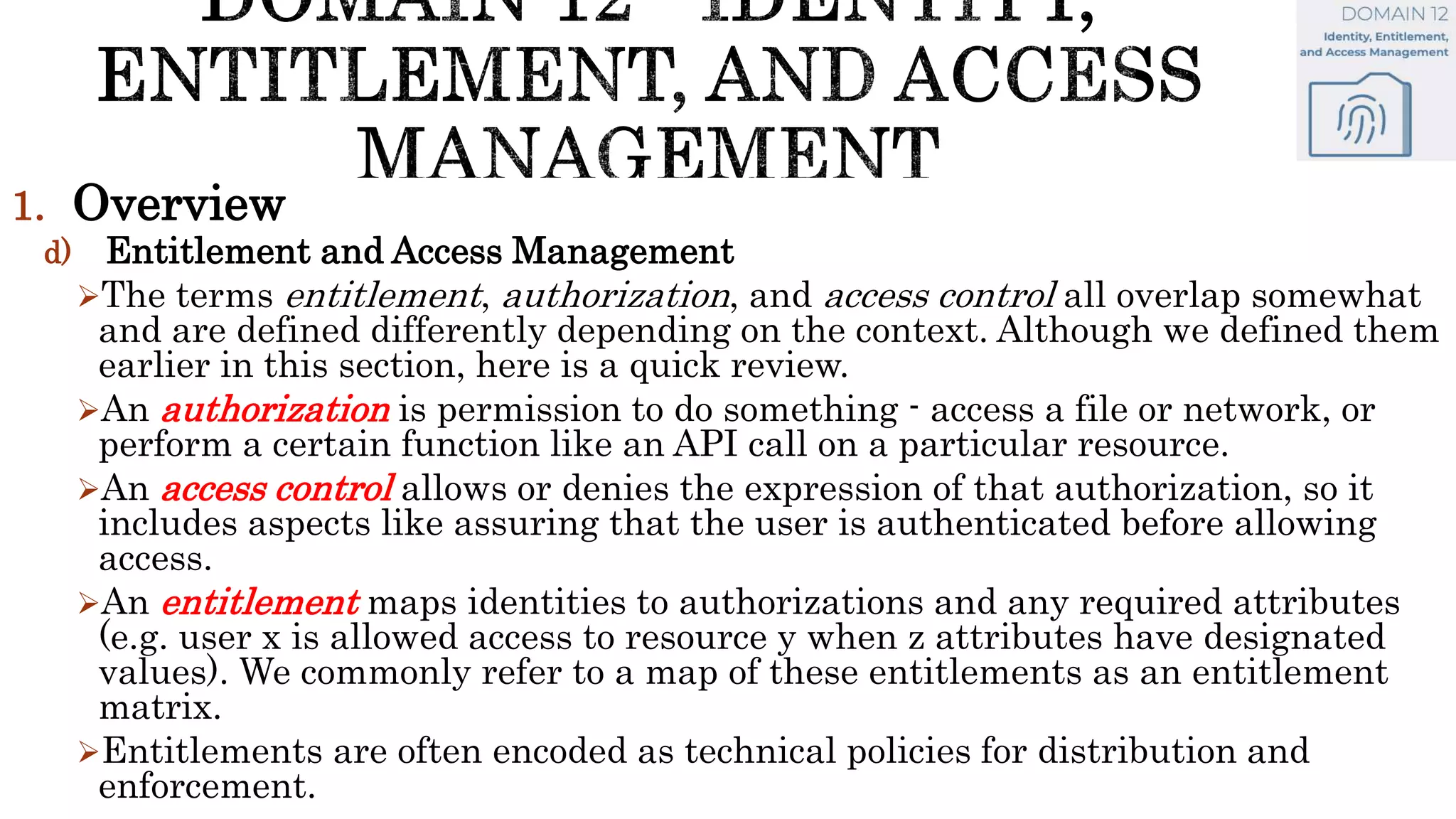 1. Overview
d) Entitlement and Access Management
The terms entitlement, authorization, and access control all overlap somewhat
and are defined differently depending on the context. Although we defined them
earlier in this section, here is a quick review.
An authorization is permission to do something - access a file or network, or
perform a certain function like an API call on a particular resource.
An access control allows or denies the expression of that authorization, so it
includes aspects like assuring that the user is authenticated before allowing
access.
An entitlement maps identities to authorizations and any required attributes
(e.g. user x is allowed access to resource y when z attributes have designated
values). We commonly refer to a map of these entitlements as an entitlement
matrix.
Entitlements are often encoded as technical policies for distribution and
enforcement.
 