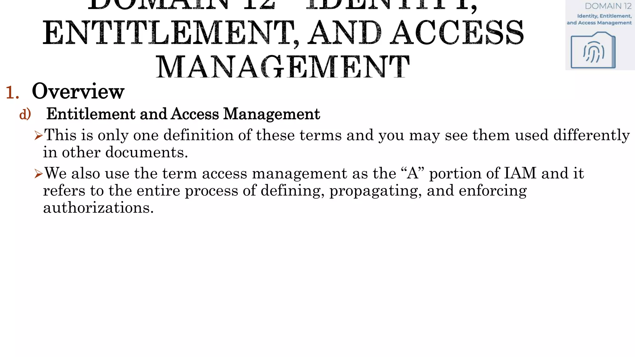 1. Overview
d) Entitlement and Access Management
This is only one definition of these terms and you may see them used differently
in other documents.
We also use the term access management as the “A” portion of IAM and it
refers to the entire process of defining, propagating, and enforcing
authorizations.
 