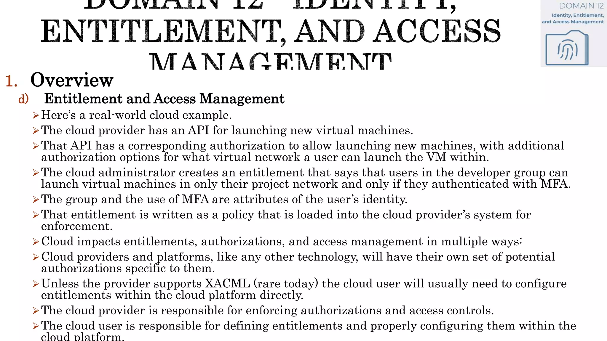 1. Overview
d) Entitlement and Access Management
Here’s a real-world cloud example.
The cloud provider has an API for launching new virtual machines.
That API has a corresponding authorization to allow launching new machines, with additional
authorization options for what virtual network a user can launch the VM within.
The cloud administrator creates an entitlement that says that users in the developer group can
launch virtual machines in only their project network and only if they authenticated with MFA.
The group and the use of MFA are attributes of the user’s identity.
That entitlement is written as a policy that is loaded into the cloud provider’s system for
enforcement.
Cloud impacts entitlements, authorizations, and access management in multiple ways:
Cloud providers and platforms, like any other technology, will have their own set of potential
authorizations specific to them.
Unless the provider supports XACML (rare today) the cloud user will usually need to configure
entitlements within the cloud platform directly.
The cloud provider is responsible for enforcing authorizations and access controls.
The cloud user is responsible for defining entitlements and properly configuring them within the
 
