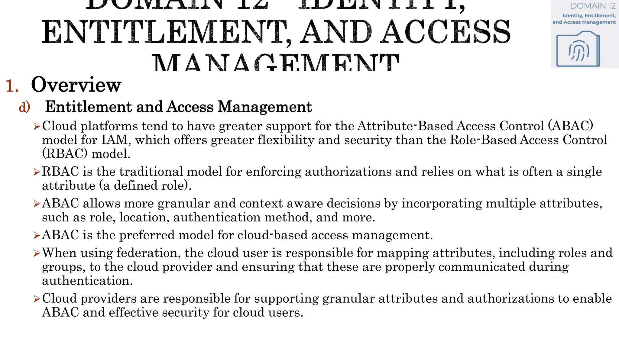 1. Overview
d) Entitlement and Access Management
Cloud platforms tend to have greater support for the Attribute-Based Access Control (ABAC)
model for IAM, which offers greater flexibility and security than the Role-Based Access Control
(RBAC) model.
RBAC is the traditional model for enforcing authorizations and relies on what is often a single
attribute (a defined role).
ABAC allows more granular and context aware decisions by incorporating multiple attributes,
such as role, location, authentication method, and more.
ABAC is the preferred model for cloud-based access management.
When using federation, the cloud user is responsible for mapping attributes, including roles and
groups, to the cloud provider and ensuring that these are properly communicated during
authentication.
Cloud providers are responsible for supporting granular attributes and authorizations to enable
ABAC and effective security for cloud users.
 