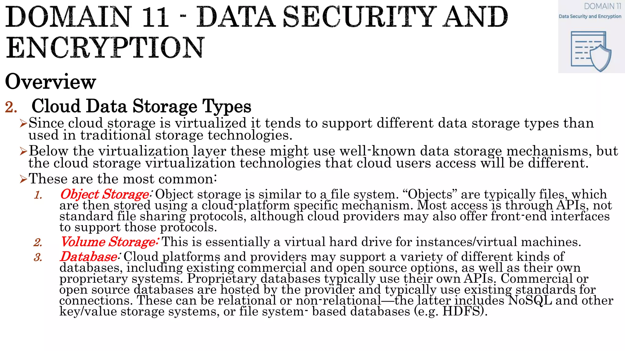 Overview
2. Cloud Data Storage Types
Since cloud storage is virtualized it tends to support different data storage types than
used in traditional storage technologies.
Below the virtualization layer these might use well-known data storage mechanisms, but
the cloud storage virtualization technologies that cloud users access will be different.
These are the most common:
1. Object Storage: Object storage is similar to a file system. “Objects” are typically files, which
are then stored using a cloud-platform specific mechanism. Most access is through APIs, not
standard file sharing protocols, although cloud providers may also offer front-end interfaces
to support those protocols.
2. Volume Storage: This is essentially a virtual hard drive for instances/virtual machines.
3. Database: Cloud platforms and providers may support a variety of different kinds of
databases, including existing commercial and open source options, as well as their own
proprietary systems. Proprietary databases typically use their own APIs. Commercial or
open source databases are hosted by the provider and typically use existing standards for
connections. These can be relational or non-relational—the latter includes NoSQL and other
key/value storage systems, or file system- based databases (e.g. HDFS).
 