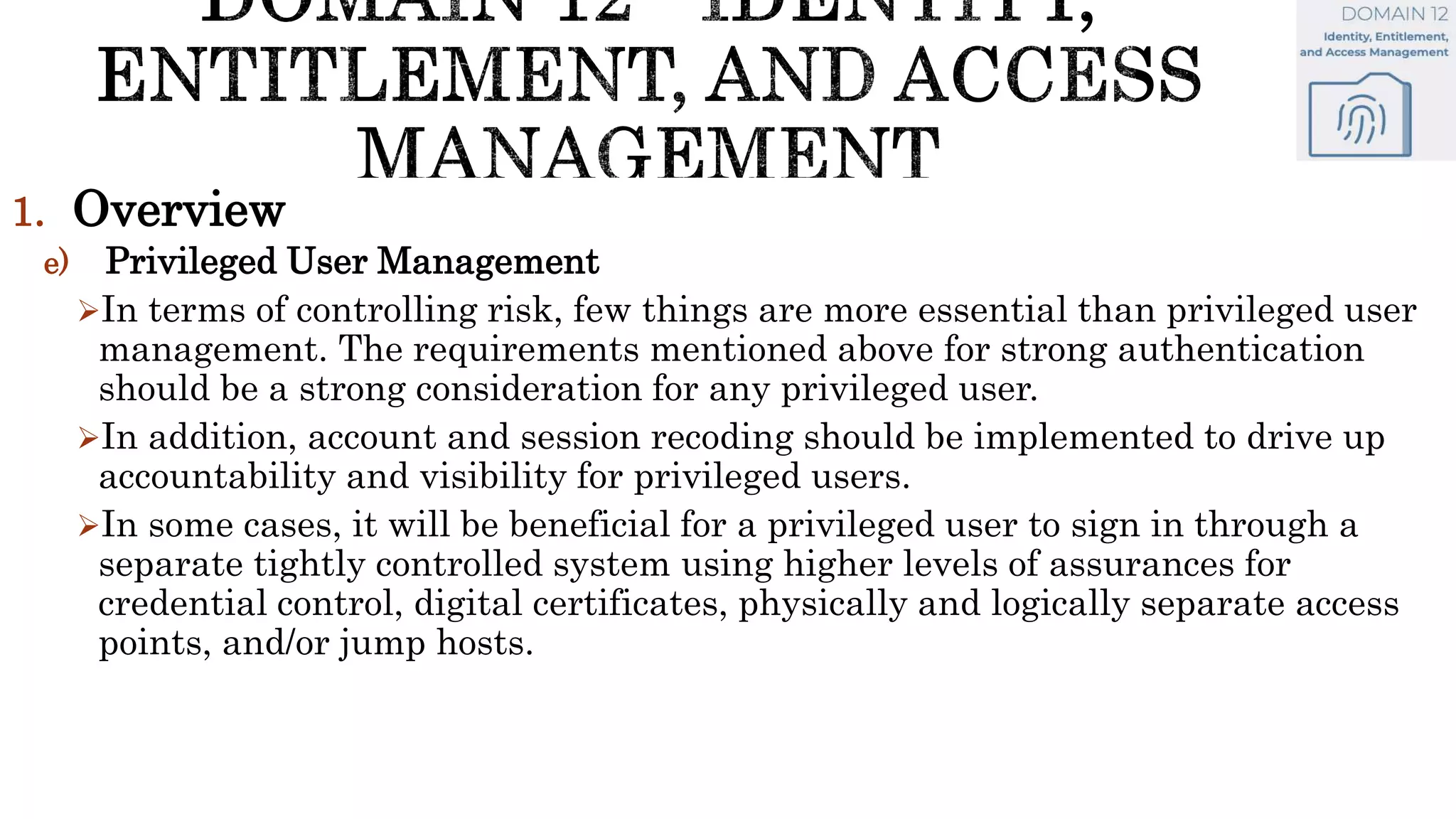 1. Overview
e) Privileged User Management
In terms of controlling risk, few things are more essential than privileged user
management. The requirements mentioned above for strong authentication
should be a strong consideration for any privileged user.
In addition, account and session recoding should be implemented to drive up
accountability and visibility for privileged users.
In some cases, it will be beneficial for a privileged user to sign in through a
separate tightly controlled system using higher levels of assurances for
credential control, digital certificates, physically and logically separate access
points, and/or jump hosts.
 