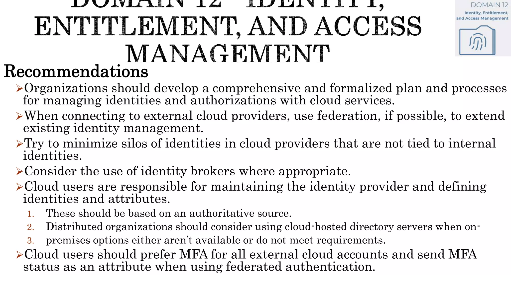 Recommendations
Organizations should develop a comprehensive and formalized plan and processes
for managing identities and authorizations with cloud services.
When connecting to external cloud providers, use federation, if possible, to extend
existing identity management.
Try to minimize silos of identities in cloud providers that are not tied to internal
identities.
Consider the use of identity brokers where appropriate.
Cloud users are responsible for maintaining the identity provider and defining
identities and attributes.
1. These should be based on an authoritative source.
2. Distributed organizations should consider using cloud-hosted directory servers when on-
3. premises options either aren’t available or do not meet requirements.
Cloud users should prefer MFA for all external cloud accounts and send MFA
status as an attribute when using federated authentication.
 