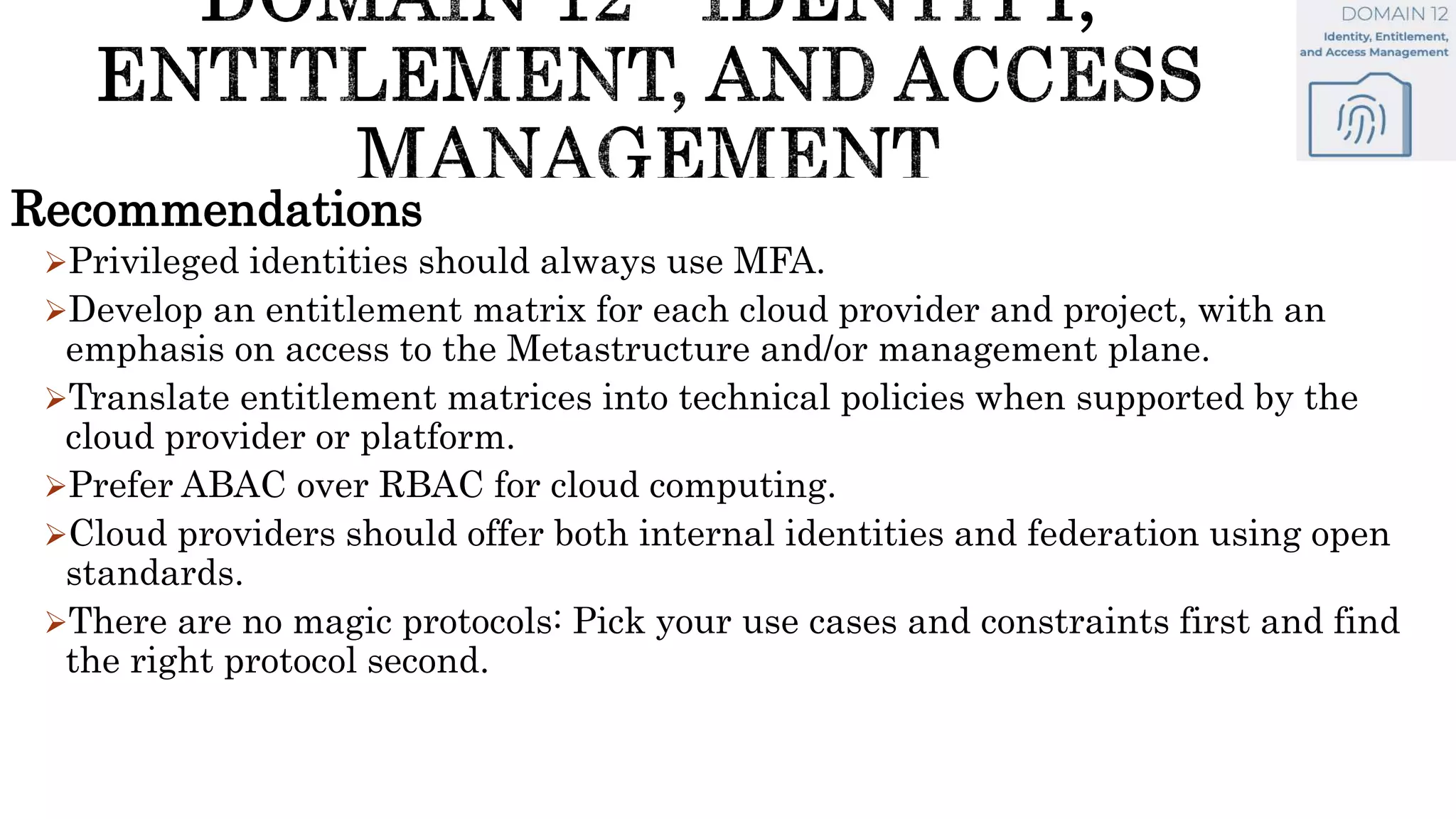 Recommendations
Privileged identities should always use MFA.
Develop an entitlement matrix for each cloud provider and project, with an
emphasis on access to the Metastructure and/or management plane.
Translate entitlement matrices into technical policies when supported by the
cloud provider or platform.
Prefer ABAC over RBAC for cloud computing.
Cloud providers should offer both internal identities and federation using open
standards.
There are no magic protocols: Pick your use cases and constraints first and find
the right protocol second.
 