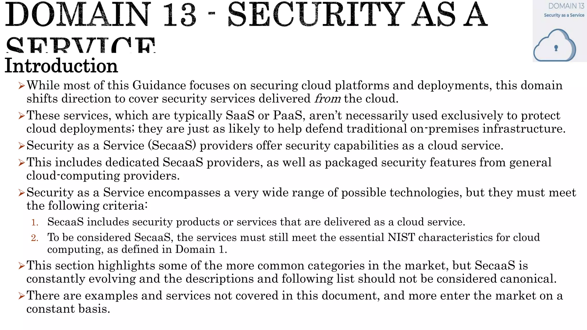 Introduction
While most of this Guidance focuses on securing cloud platforms and deployments, this domain
shifts direction to cover security services delivered from the cloud.
These services, which are typically SaaS or PaaS, aren’t necessarily used exclusively to protect
cloud deployments; they are just as likely to help defend traditional on-premises infrastructure.
Security as a Service (SecaaS) providers offer security capabilities as a cloud service.
This includes dedicated SecaaS providers, as well as packaged security features from general
cloud-computing providers.
Security as a Service encompasses a very wide range of possible technologies, but they must meet
the following criteria:
1. SecaaS includes security products or services that are delivered as a cloud service.
2. To be considered SecaaS, the services must still meet the essential NIST characteristics for cloud
computing, as defined in Domain 1.
This section highlights some of the more common categories in the market, but SecaaS is
constantly evolving and the descriptions and following list should not be considered canonical.
There are examples and services not covered in this document, and more enter the market on a
constant basis.
 