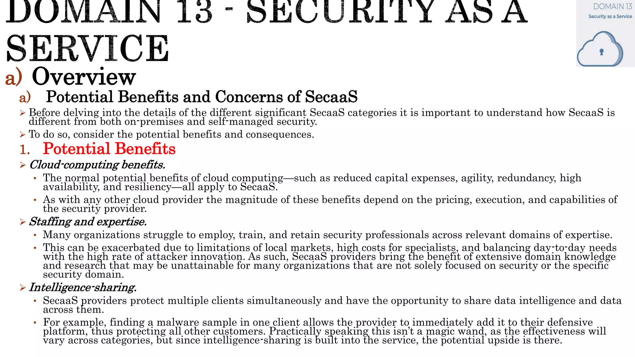 a) Overview
a) Potential Benefits and Concerns of SecaaS
 Before delving into the details of the different significant SecaaS categories it is important to understand how SecaaS is
different from both on-premises and self-managed security.
 To do so, consider the potential benefits and consequences.
1. Potential Benefits
 Cloud-computing benefits.
• The normal potential benefits of cloud computing—such as reduced capital expenses, agility, redundancy, high
availability, and resiliency—all apply to SecaaS.
• As with any other cloud provider the magnitude of these benefits depend on the pricing, execution, and capabilities of
the security provider.
 Staffing and expertise.
• Many organizations struggle to employ, train, and retain security professionals across relevant domains of expertise.
• This can be exacerbated due to limitations of local markets, high costs for specialists, and balancing day-to-day needs
with the high rate of attacker innovation. As such, SecaaS providers bring the benefit of extensive domain knowledge
and research that may be unattainable for many organizations that are not solely focused on security or the specific
security domain.
 Intelligence-sharing.
• SecaaS providers protect multiple clients simultaneously and have the opportunity to share data intelligence and data
across them.
• For example, finding a malware sample in one client allows the provider to immediately add it to their defensive
platform, thus protecting all other customers. Practically speaking this isn’t a magic wand, as the effectiveness will
vary across categories, but since intelligence-sharing is built into the service, the potential upside is there.
 