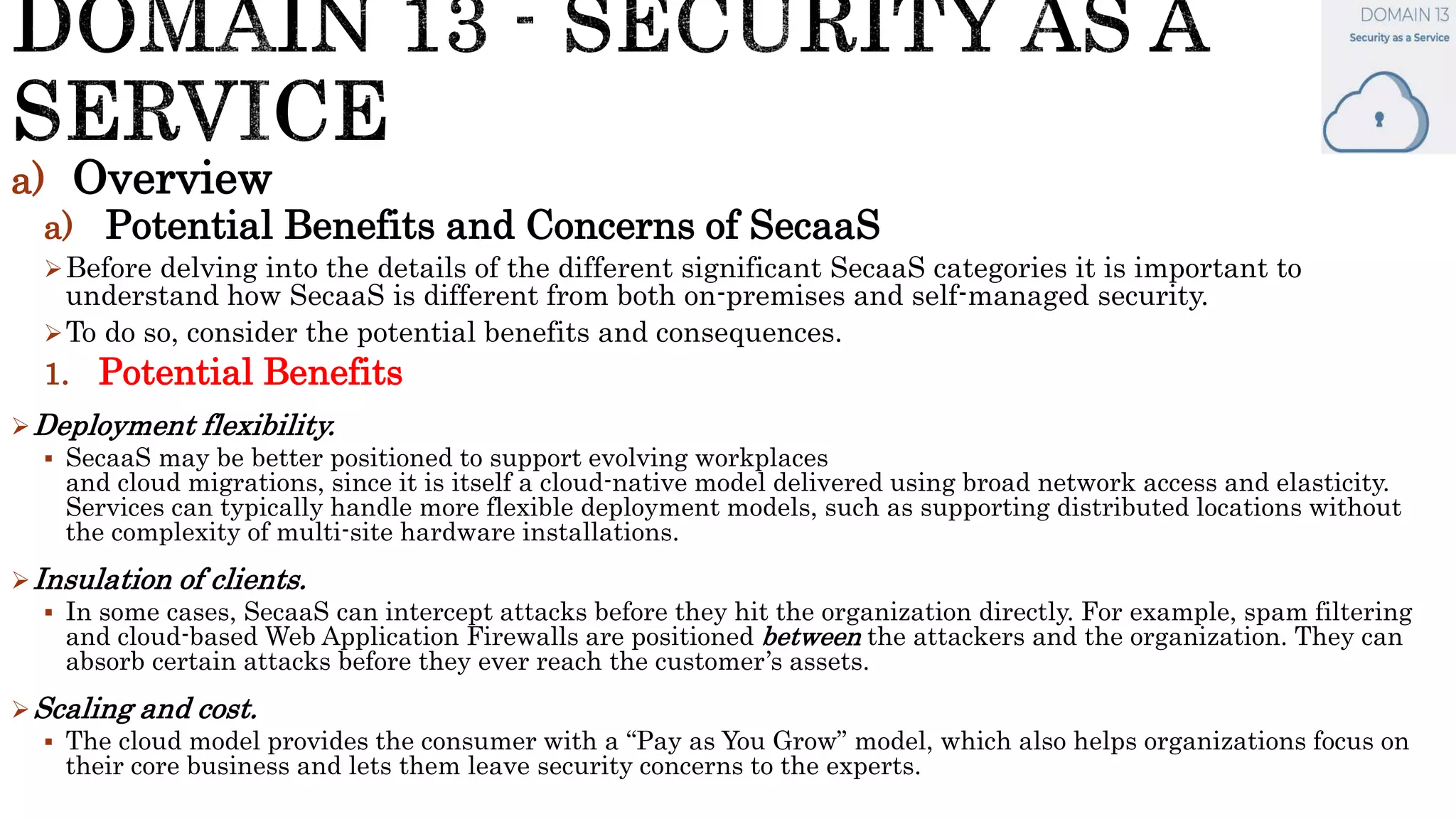 a) Overview
a) Potential Benefits and Concerns of SecaaS
Before delving into the details of the different significant SecaaS categories it is important to
understand how SecaaS is different from both on-premises and self-managed security.
To do so, consider the potential benefits and consequences.
1. Potential Benefits
Deployment flexibility.
 SecaaS may be better positioned to support evolving workplaces
and cloud migrations, since it is itself a cloud-native model delivered using broad network access and elasticity.
Services can typically handle more flexible deployment models, such as supporting distributed locations without
the complexity of multi-site hardware installations.
Insulation of clients.
 In some cases, SecaaS can intercept attacks before they hit the organization directly. For example, spam filtering
and cloud-based Web Application Firewalls are positioned between the attackers and the organization. They can
absorb certain attacks before they ever reach the customer’s assets.
Scaling and cost.
 The cloud model provides the consumer with a “Pay as You Grow” model, which also helps organizations focus on
their core business and lets them leave security concerns to the experts.
 