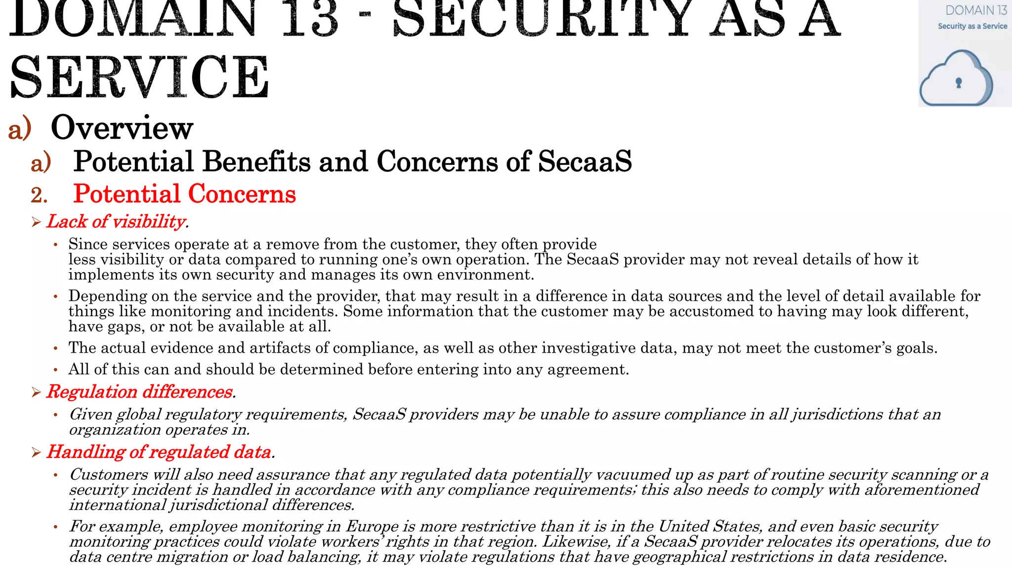 a) Overview
a) Potential Benefits and Concerns of SecaaS
2. Potential Concerns
 Lack of visibility.
• Since services operate at a remove from the customer, they often provide
less visibility or data compared to running one’s own operation. The SecaaS provider may not reveal details of how it
implements its own security and manages its own environment.
• Depending on the service and the provider, that may result in a difference in data sources and the level of detail available for
things like monitoring and incidents. Some information that the customer may be accustomed to having may look different,
have gaps, or not be available at all.
• The actual evidence and artifacts of compliance, as well as other investigative data, may not meet the customer’s goals.
• All of this can and should be determined before entering into any agreement.
 Regulation differences.
• Given global regulatory requirements, SecaaS providers may be unable to assure compliance in all jurisdictions that an
organization operates in.
 Handling of regulated data.
• Customers will also need assurance that any regulated data potentially vacuumed up as part of routine security scanning or a
security incident is handled in accordance with any compliance requirements; this also needs to comply with aforementioned
international jurisdictional differences.
• For example, employee monitoring in Europe is more restrictive than it is in the United States, and even basic security
monitoring practices could violate workers’ rights in that region. Likewise, if a SecaaS provider relocates its operations, due to
data centre migration or load balancing, it may violate regulations that have geographical restrictions in data residence.
 