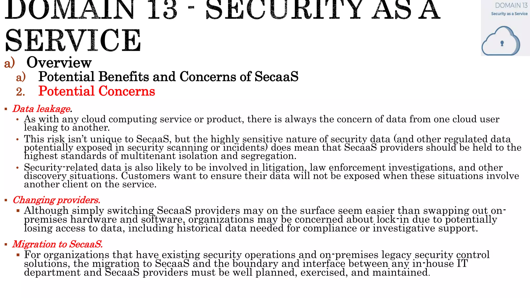 a) Overview
a) Potential Benefits and Concerns of SecaaS
2. Potential Concerns
 Data leakage.
• As with any cloud computing service or product, there is always the concern of data from one cloud user
leaking to another.
• This risk isn’t unique to SecaaS, but the highly sensitive nature of security data (and other regulated data
potentially exposed in security scanning or incidents) does mean that SecaaS providers should be held to the
highest standards of multitenant isolation and segregation.
• Security-related data is also likely to be involved in litigation, law enforcement investigations, and other
discovery situations. Customers want to ensure their data will not be exposed when these situations involve
another client on the service.
 Changing providers.
 Although simply switching SecaaS providers may on the surface seem easier than swapping out on-
premises hardware and software, organizations may be concerned about lock-in due to potentially
losing access to data, including historical data needed for compliance or investigative support.
 Migration to SecaaS.
 For organizations that have existing security operations and on-premises legacy security control
solutions, the migration to SecaaS and the boundary and interface between any in-house IT
department and SecaaS providers must be well planned, exercised, and maintained.
 