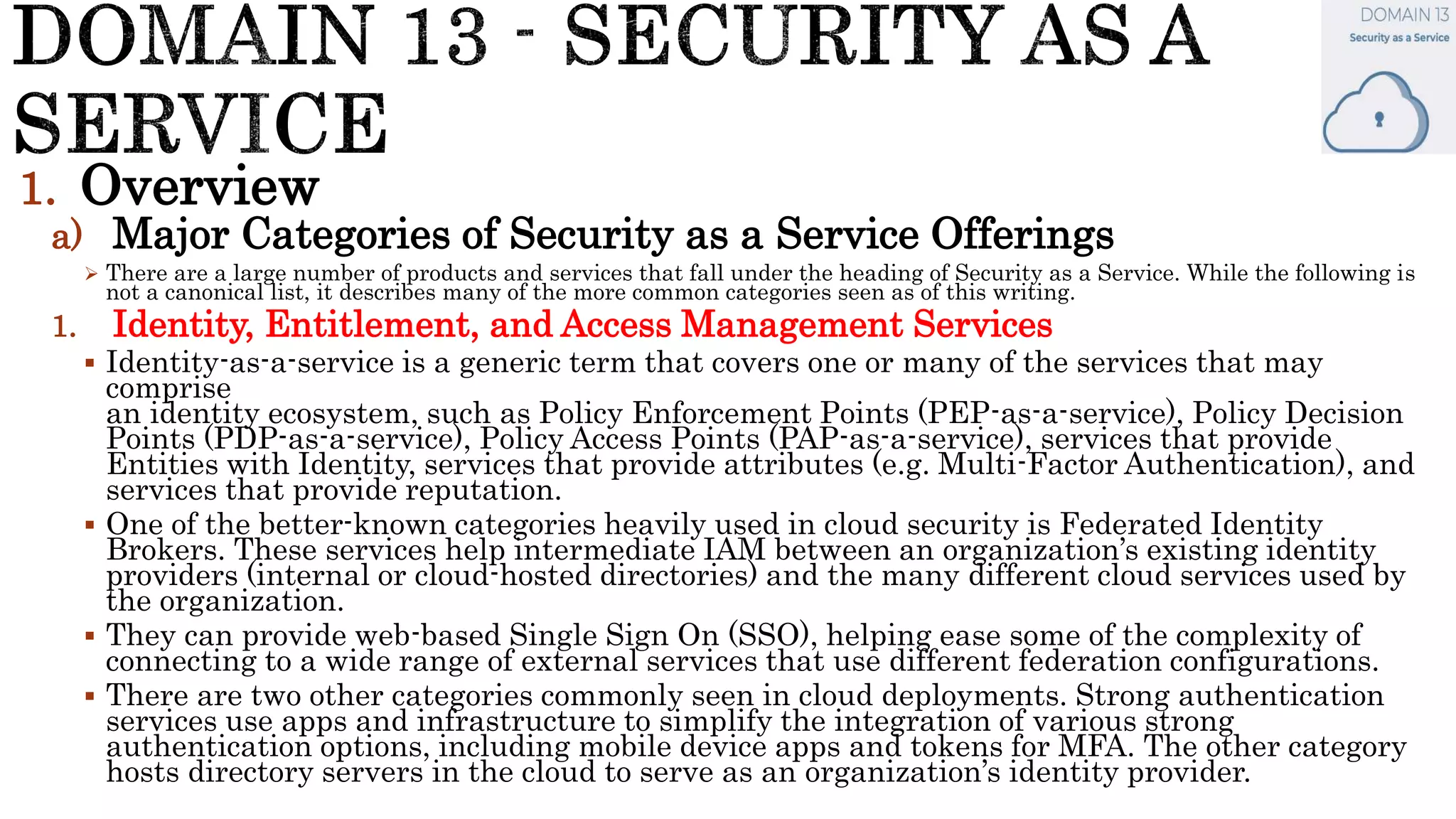 1. Overview
a) Major Categories of Security as a Service Offerings
 There are a large number of products and services that fall under the heading of Security as a Service. While the following is
not a canonical list, it describes many of the more common categories seen as of this writing.
1. Identity, Entitlement, and Access Management Services
 Identity-as-a-service is a generic term that covers one or many of the services that may
comprise
an identity ecosystem, such as Policy Enforcement Points (PEP-as-a-service), Policy Decision
Points (PDP-as-a-service), Policy Access Points (PAP-as-a-service), services that provide
Entities with Identity, services that provide attributes (e.g. Multi-Factor Authentication), and
services that provide reputation.
 One of the better-known categories heavily used in cloud security is Federated Identity
Brokers. These services help intermediate IAM between an organization’s existing identity
providers (internal or cloud-hosted directories) and the many different cloud services used by
the organization.
 They can provide web-based Single Sign On (SSO), helping ease some of the complexity of
connecting to a wide range of external services that use different federation configurations.
 There are two other categories commonly seen in cloud deployments. Strong authentication
services use apps and infrastructure to simplify the integration of various strong
authentication options, including mobile device apps and tokens for MFA. The other category
hosts directory servers in the cloud to serve as an organization’s identity provider.
 