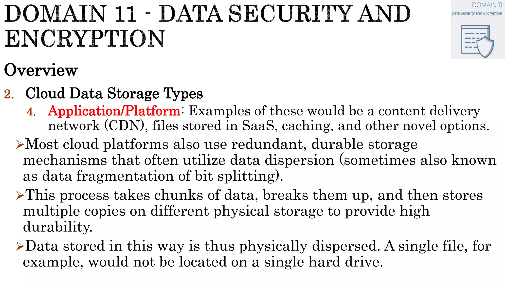 Overview
2. Cloud Data Storage Types
4. Application/Platform: Examples of these would be a content delivery
network (CDN), files stored in SaaS, caching, and other novel options.
Most cloud platforms also use redundant, durable storage
mechanisms that often utilize data dispersion (sometimes also known
as data fragmentation of bit splitting).
This process takes chunks of data, breaks them up, and then stores
multiple copies on different physical storage to provide high
durability.
Data stored in this way is thus physically dispersed. A single file, for
example, would not be located on a single hard drive.
 