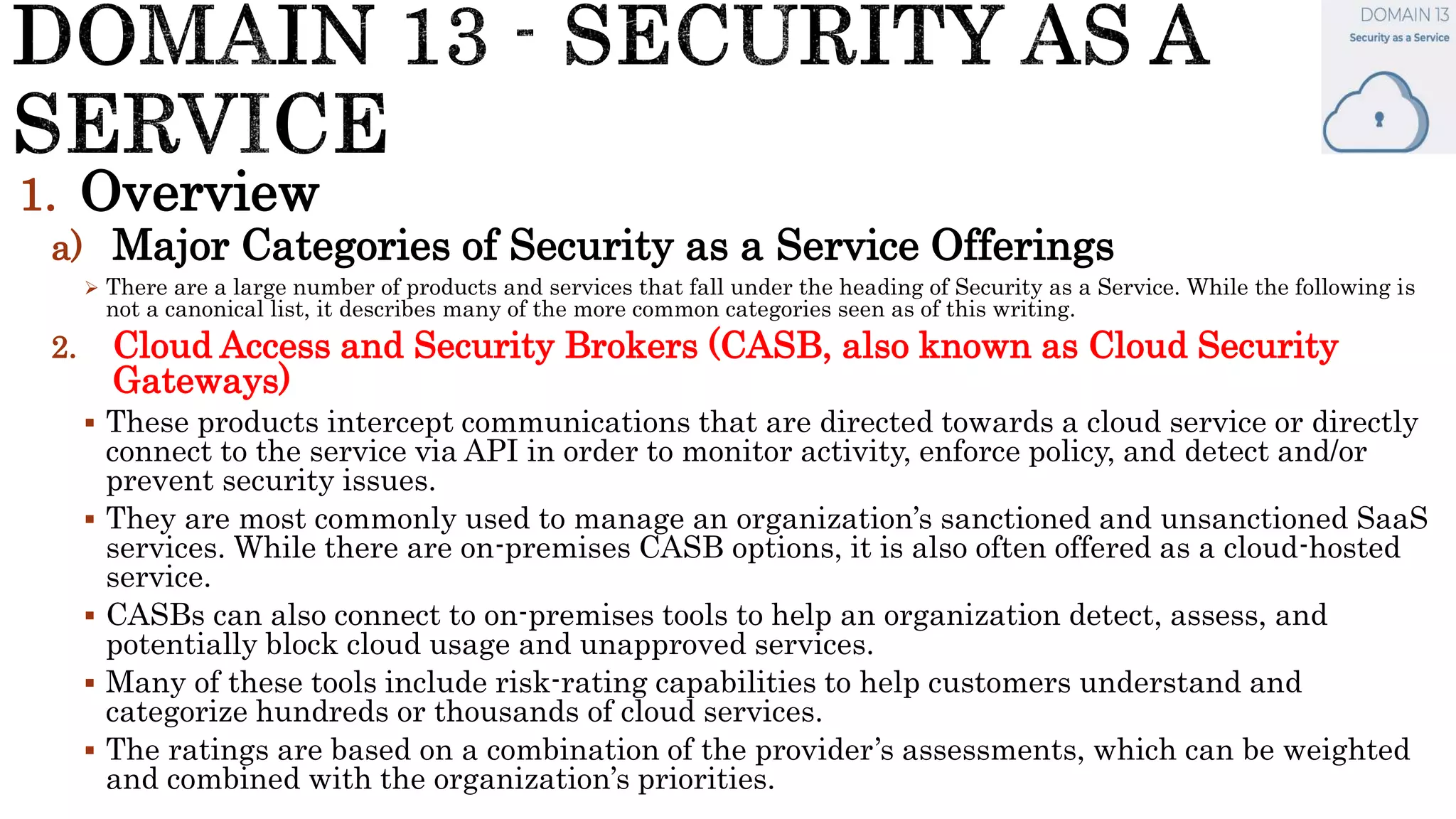 1. Overview
a) Major Categories of Security as a Service Offerings
 There are a large number of products and services that fall under the heading of Security as a Service. While the following is
not a canonical list, it describes many of the more common categories seen as of this writing.
2. Cloud Access and Security Brokers (CASB, also known as Cloud Security
Gateways)
 These products intercept communications that are directed towards a cloud service or directly
connect to the service via API in order to monitor activity, enforce policy, and detect and/or
prevent security issues.
 They are most commonly used to manage an organization’s sanctioned and unsanctioned SaaS
services. While there are on-premises CASB options, it is also often offered as a cloud-hosted
service.
 CASBs can also connect to on-premises tools to help an organization detect, assess, and
potentially block cloud usage and unapproved services.
 Many of these tools include risk-rating capabilities to help customers understand and
categorize hundreds or thousands of cloud services.
 The ratings are based on a combination of the provider’s assessments, which can be weighted
and combined with the organization’s priorities.
 