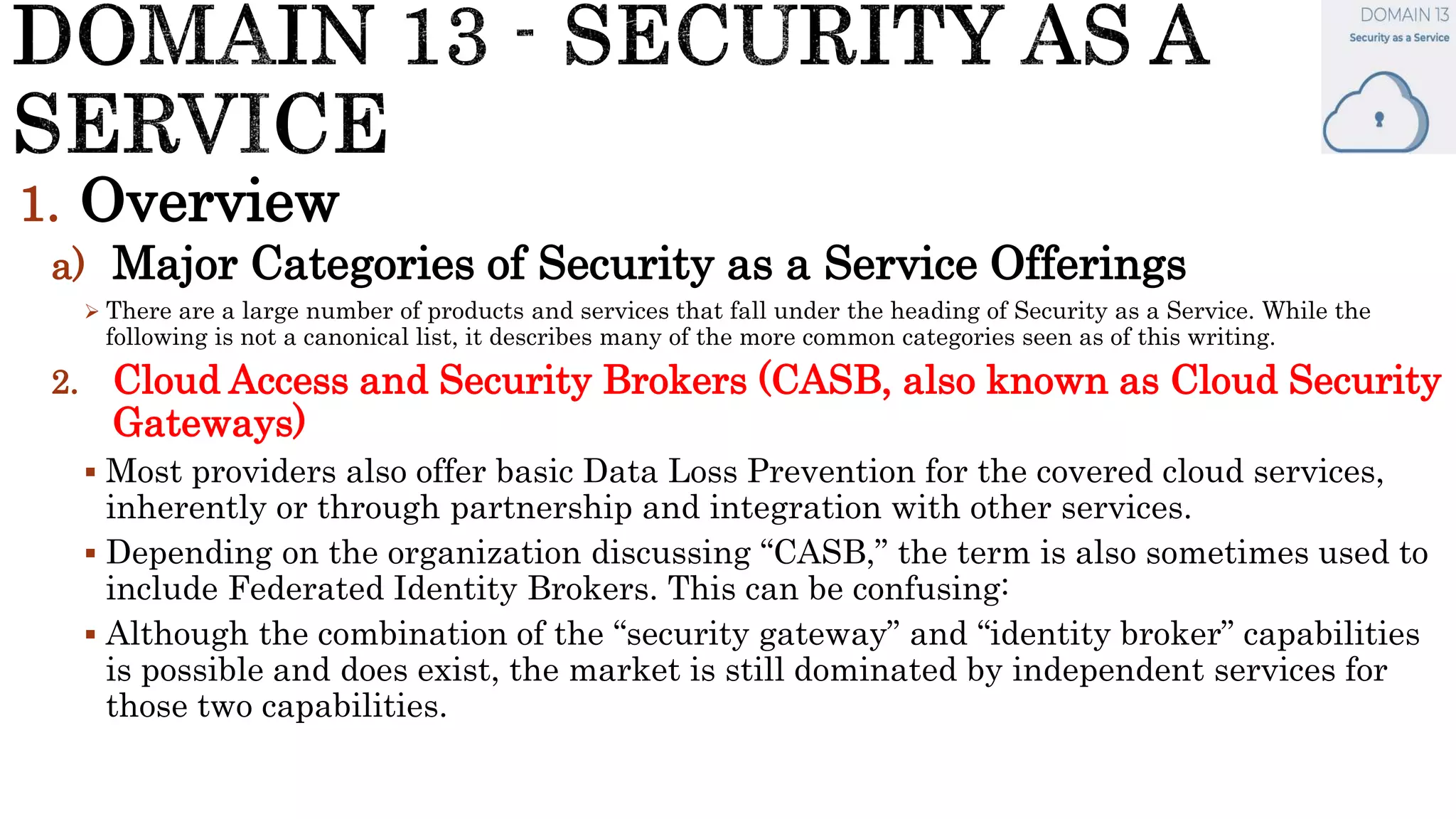1. Overview
a) Major Categories of Security as a Service Offerings
 There are a large number of products and services that fall under the heading of Security as a Service. While the
following is not a canonical list, it describes many of the more common categories seen as of this writing.
2. Cloud Access and Security Brokers (CASB, also known as Cloud Security
Gateways)
 Most providers also offer basic Data Loss Prevention for the covered cloud services,
inherently or through partnership and integration with other services.
 Depending on the organization discussing “CASB,” the term is also sometimes used to
include Federated Identity Brokers. This can be confusing:
 Although the combination of the “security gateway” and “identity broker” capabilities
is possible and does exist, the market is still dominated by independent services for
those two capabilities.
 
