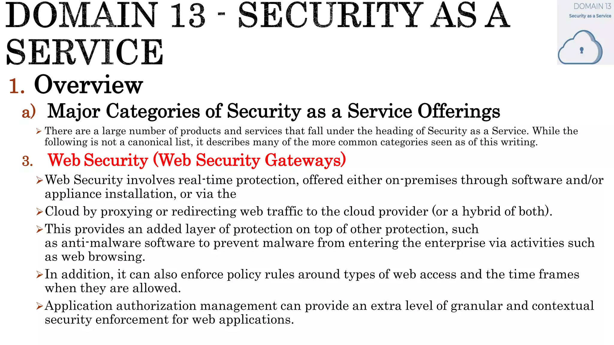 1. Overview
a) Major Categories of Security as a Service Offerings
 There are a large number of products and services that fall under the heading of Security as a Service. While the
following is not a canonical list, it describes many of the more common categories seen as of this writing.
3. Web Security (Web Security Gateways)
Web Security involves real-time protection, offered either on-premises through software and/or
appliance installation, or via the
Cloud by proxying or redirecting web traffic to the cloud provider (or a hybrid of both).
This provides an added layer of protection on top of other protection, such
as anti-malware software to prevent malware from entering the enterprise via activities such
as web browsing.
In addition, it can also enforce policy rules around types of web access and the time frames
when they are allowed.
Application authorization management can provide an extra level of granular and contextual
security enforcement for web applications.
 