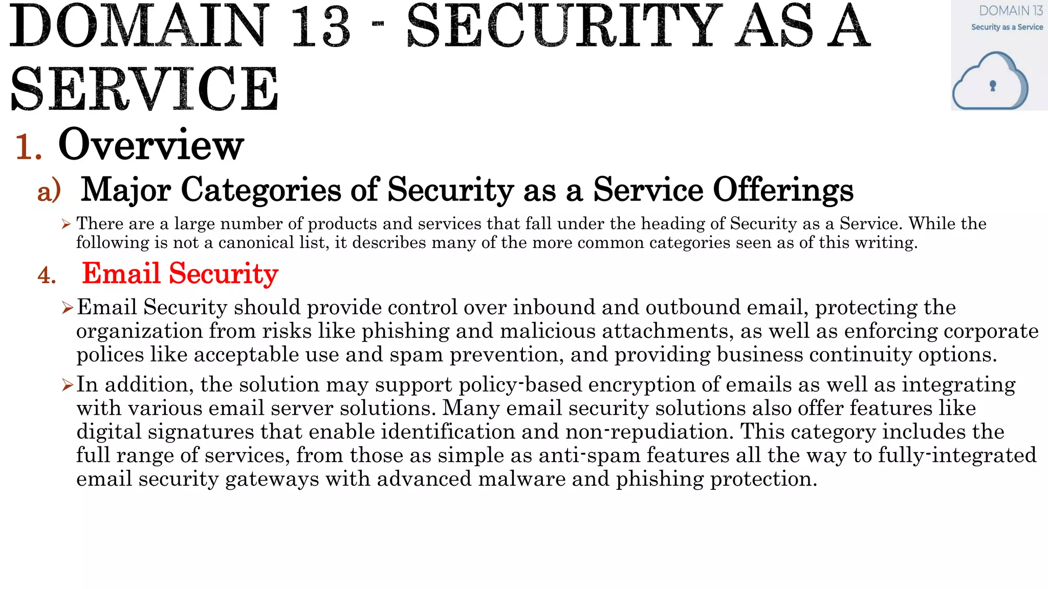 1. Overview
a) Major Categories of Security as a Service Offerings
 There are a large number of products and services that fall under the heading of Security as a Service. While the
following is not a canonical list, it describes many of the more common categories seen as of this writing.
4. Email Security
Email Security should provide control over inbound and outbound email, protecting the
organization from risks like phishing and malicious attachments, as well as enforcing corporate
polices like acceptable use and spam prevention, and providing business continuity options.
In addition, the solution may support policy-based encryption of emails as well as integrating
with various email server solutions. Many email security solutions also offer features like
digital signatures that enable identification and non-repudiation. This category includes the
full range of services, from those as simple as anti-spam features all the way to fully-integrated
email security gateways with advanced malware and phishing protection.
 
