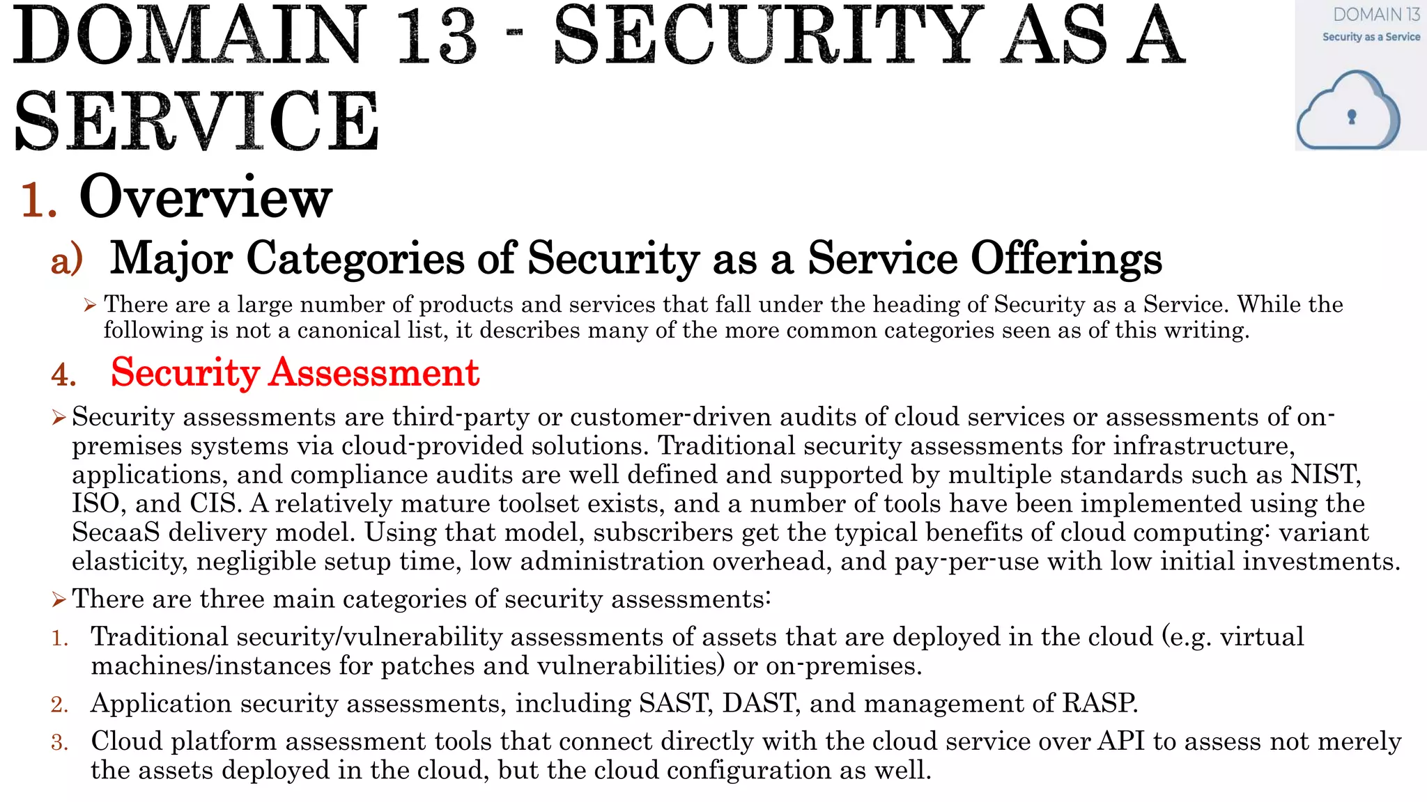 1. Overview
a) Major Categories of Security as a Service Offerings
 There are a large number of products and services that fall under the heading of Security as a Service. While the
following is not a canonical list, it describes many of the more common categories seen as of this writing.
4. Security Assessment
Security assessments are third-party or customer-driven audits of cloud services or assessments of on-
premises systems via cloud-provided solutions. Traditional security assessments for infrastructure,
applications, and compliance audits are well defined and supported by multiple standards such as NIST,
ISO, and CIS. A relatively mature toolset exists, and a number of tools have been implemented using the
SecaaS delivery model. Using that model, subscribers get the typical benefits of cloud computing: variant
elasticity, negligible setup time, low administration overhead, and pay-per-use with low initial investments.
There are three main categories of security assessments:
1. Traditional security/vulnerability assessments of assets that are deployed in the cloud (e.g. virtual
machines/instances for patches and vulnerabilities) or on-premises.
2. Application security assessments, including SAST, DAST, and management of RASP.
3. Cloud platform assessment tools that connect directly with the cloud service over API to assess not merely
the assets deployed in the cloud, but the cloud configuration as well.
 