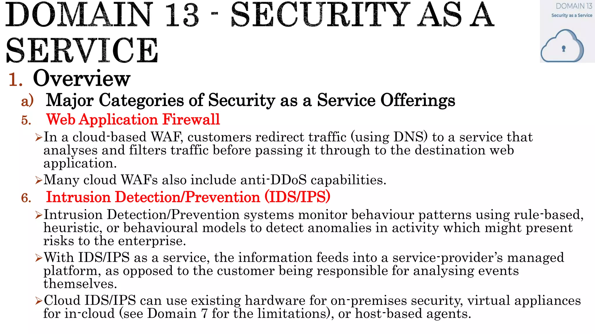 1. Overview
a) Major Categories of Security as a Service Offerings
5. Web Application Firewall
In a cloud-based WAF, customers redirect traffic (using DNS) to a service that
analyses and filters traffic before passing it through to the destination web
application.
Many cloud WAFs also include anti-DDoS capabilities.
6. Intrusion Detection/Prevention (IDS/IPS)
Intrusion Detection/Prevention systems monitor behaviour patterns using rule-based,
heuristic, or behavioural models to detect anomalies in activity which might present
risks to the enterprise.
With IDS/IPS as a service, the information feeds into a service-provider’s managed
platform, as opposed to the customer being responsible for analysing events
themselves.
Cloud IDS/IPS can use existing hardware for on-premises security, virtual appliances
for in-cloud (see Domain 7 for the limitations), or host-based agents.
 