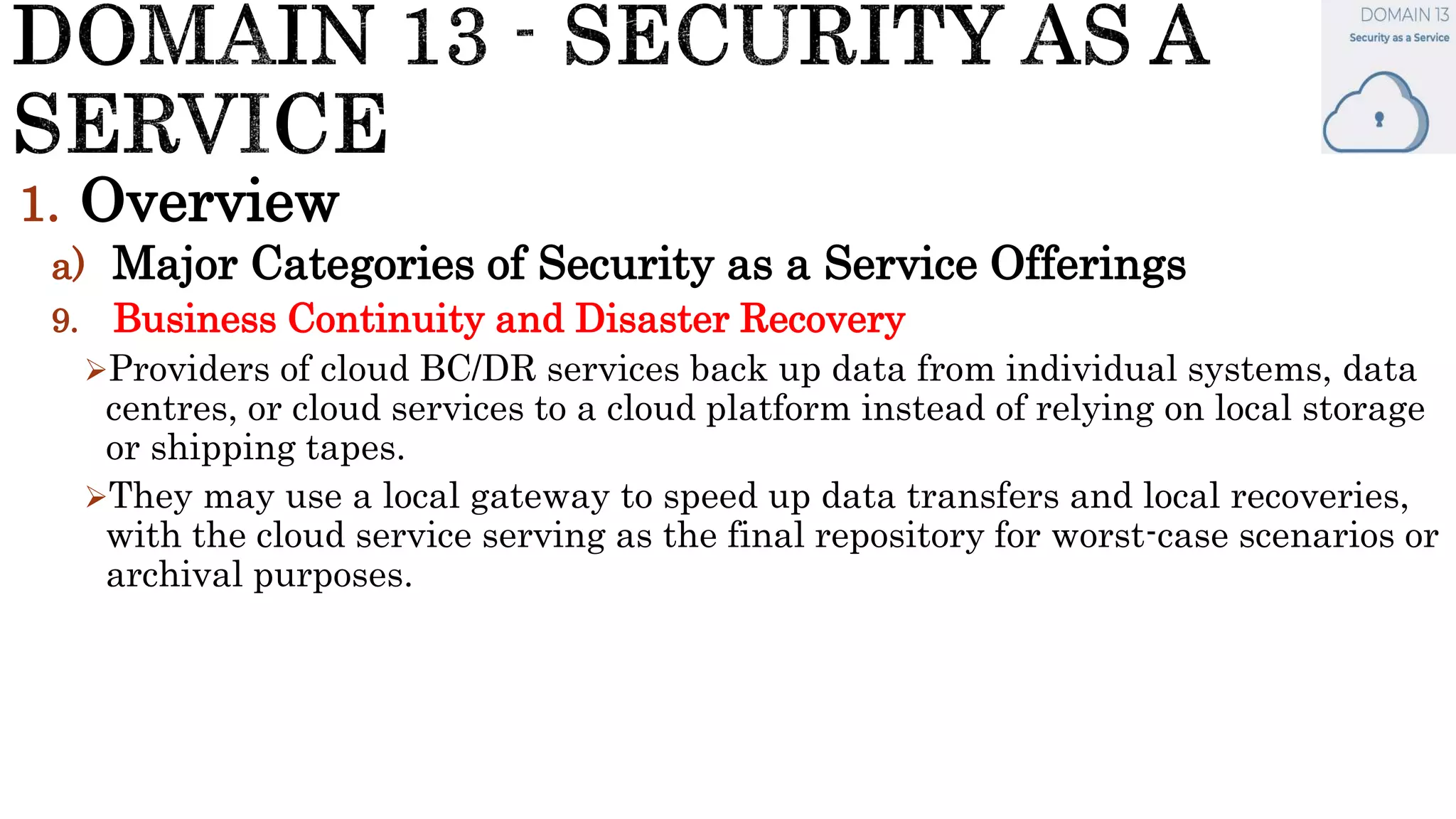 1. Overview
a) Major Categories of Security as a Service Offerings
9. Business Continuity and Disaster Recovery
Providers of cloud BC/DR services back up data from individual systems, data
centres, or cloud services to a cloud platform instead of relying on local storage
or shipping tapes.
They may use a local gateway to speed up data transfers and local recoveries,
with the cloud service serving as the final repository for worst-case scenarios or
archival purposes.
 