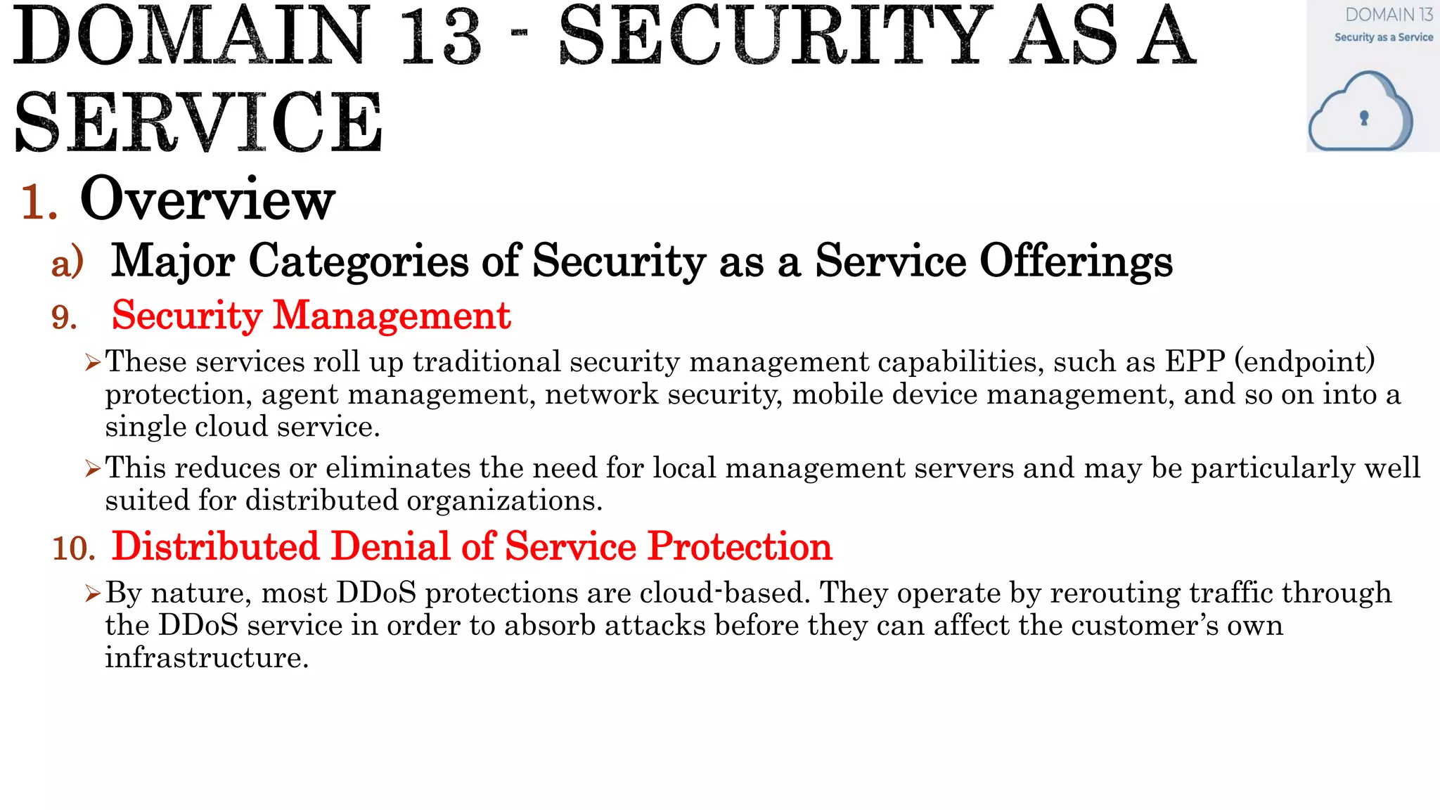 1. Overview
a) Major Categories of Security as a Service Offerings
9. Security Management
These services roll up traditional security management capabilities, such as EPP (endpoint)
protection, agent management, network security, mobile device management, and so on into a
single cloud service.
This reduces or eliminates the need for local management servers and may be particularly well
suited for distributed organizations.
10. Distributed Denial of Service Protection
By nature, most DDoS protections are cloud-based. They operate by rerouting traffic through
the DDoS service in order to absorb attacks before they can affect the customer’s own
infrastructure.
 