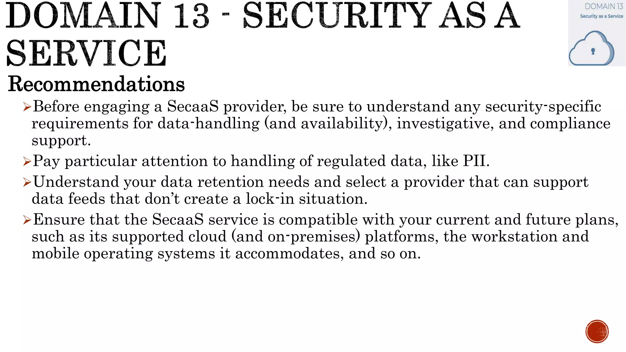 Recommendations
Before engaging a SecaaS provider, be sure to understand any security-specific
requirements for data-handling (and availability), investigative, and compliance
support.
Pay particular attention to handling of regulated data, like PII.
Understand your data retention needs and select a provider that can support
data feeds that don’t create a lock-in situation.
Ensure that the SecaaS service is compatible with your current and future plans,
such as its supported cloud (and on-premises) platforms, the workstation and
mobile operating systems it accommodates, and so on.
 