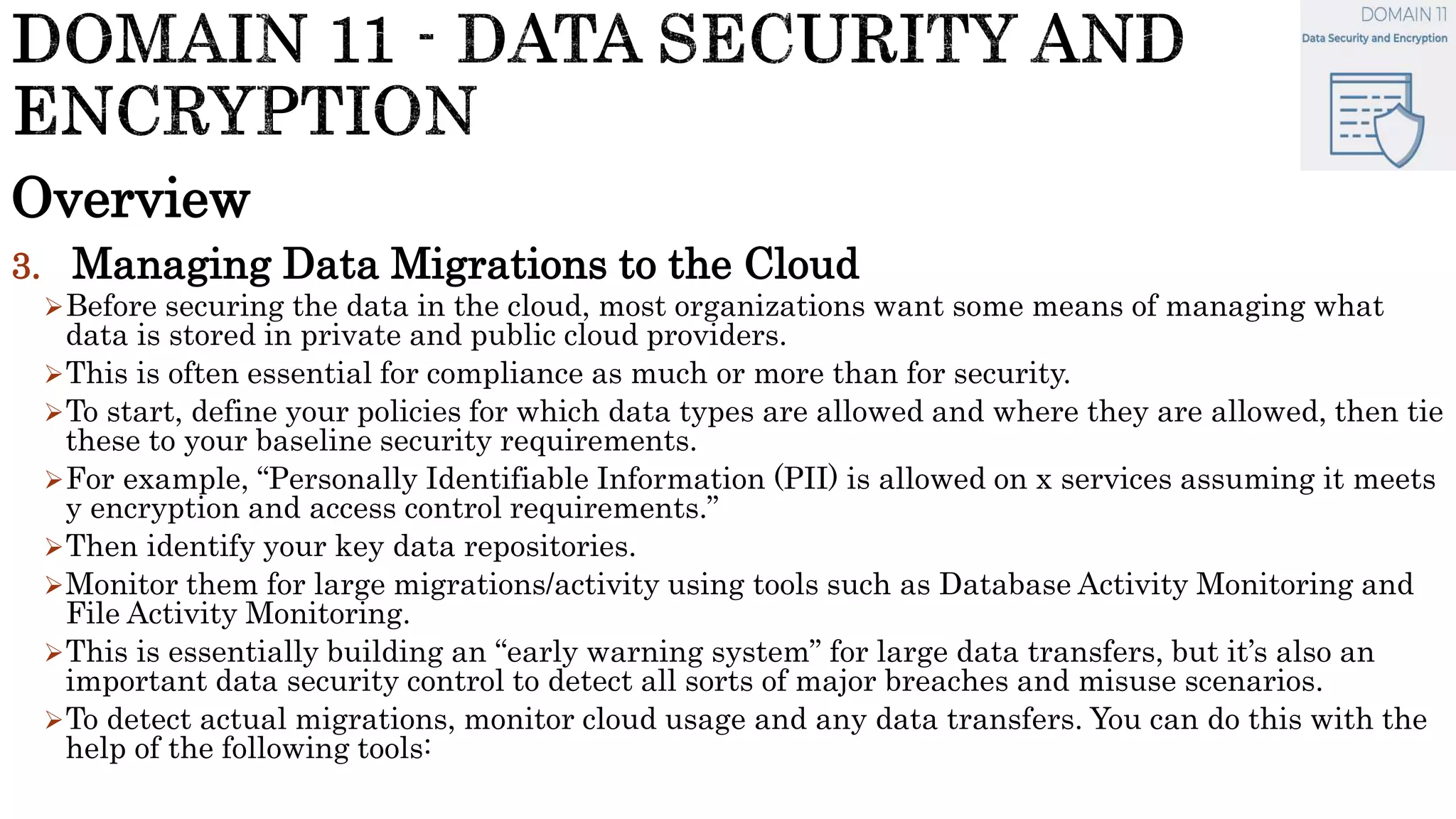Overview
3. Managing Data Migrations to the Cloud
Before securing the data in the cloud, most organizations want some means of managing what
data is stored in private and public cloud providers.
This is often essential for compliance as much or more than for security.
To start, define your policies for which data types are allowed and where they are allowed, then tie
these to your baseline security requirements.
For example, “Personally Identifiable Information (PII) is allowed on x services assuming it meets
y encryption and access control requirements.”
Then identify your key data repositories.
Monitor them for large migrations/activity using tools such as Database Activity Monitoring and
File Activity Monitoring.
This is essentially building an “early warning system” for large data transfers, but it’s also an
important data security control to detect all sorts of major breaches and misuse scenarios.
To detect actual migrations, monitor cloud usage and any data transfers. You can do this with the
help of the following tools:
 
