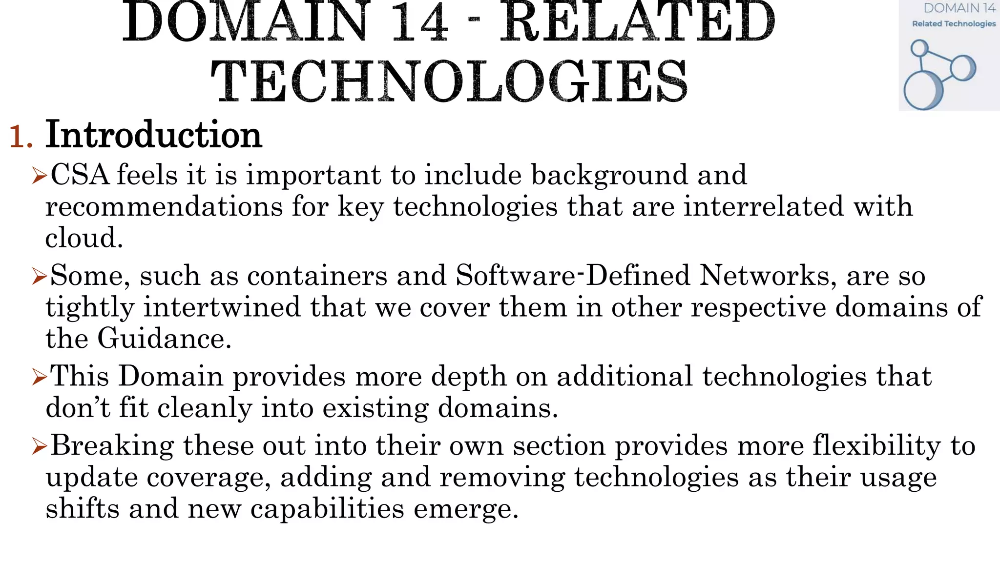 1. Introduction
CSA feels it is important to include background and
recommendations for key technologies that are interrelated with
cloud.
Some, such as containers and Software-Defined Networks, are so
tightly intertwined that we cover them in other respective domains of
the Guidance.
This Domain provides more depth on additional technologies that
don’t fit cleanly into existing domains.
Breaking these out into their own section provides more flexibility to
update coverage, adding and removing technologies as their usage
shifts and new capabilities emerge.
 