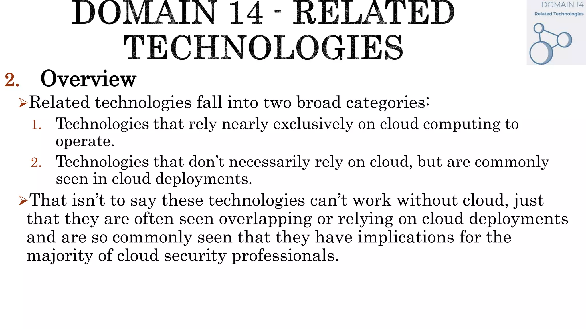 2. Overview
Related technologies fall into two broad categories:
1. Technologies that rely nearly exclusively on cloud computing to
operate.
2. Technologies that don’t necessarily rely on cloud, but are commonly
seen in cloud deployments.
That isn’t to say these technologies can’t work without cloud, just
that they are often seen overlapping or relying on cloud deployments
and are so commonly seen that they have implications for the
majority of cloud security professionals.
 