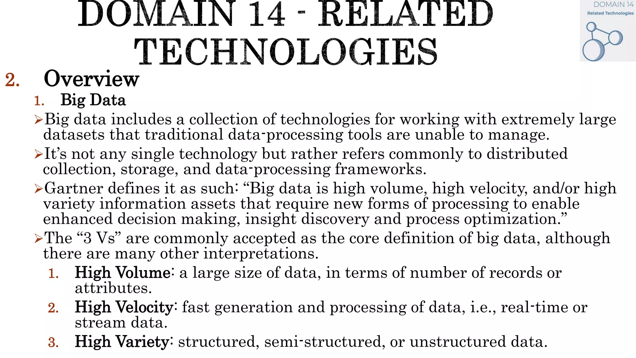 2. Overview
1. Big Data
Big data includes a collection of technologies for working with extremely large
datasets that traditional data-processing tools are unable to manage.
It’s not any single technology but rather refers commonly to distributed
collection, storage, and data-processing frameworks.
Gartner defines it as such: “Big data is high volume, high velocity, and/or high
variety information assets that require new forms of processing to enable
enhanced decision making, insight discovery and process optimization.”
The “3 Vs” are commonly accepted as the core definition of big data, although
there are many other interpretations.
1. High Volume: a large size of data, in terms of number of records or
attributes.
2. High Velocity: fast generation and processing of data, i.e., real-time or
stream data.
3. High Variety: structured, semi-structured, or unstructured data.
 