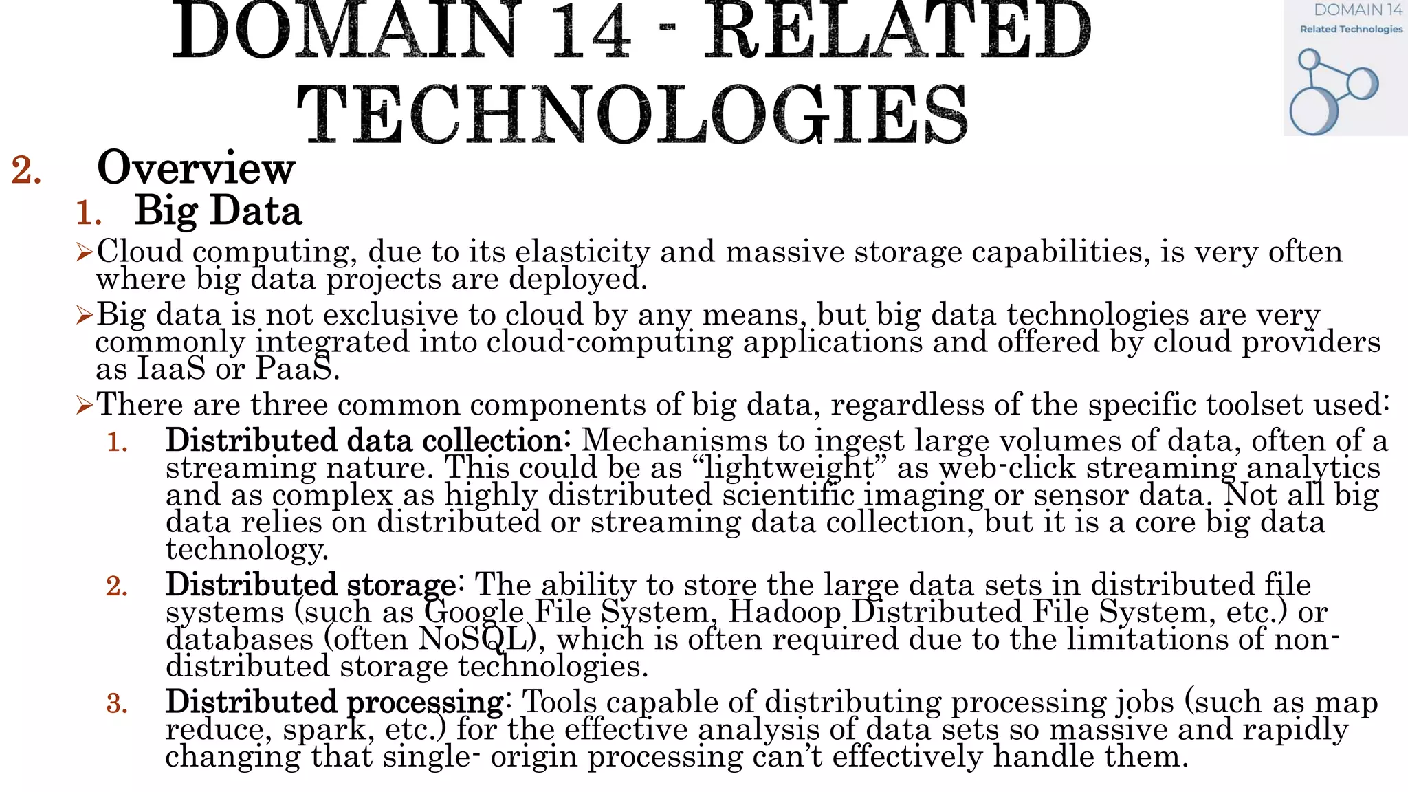 2. Overview
1. Big Data
Cloud computing, due to its elasticity and massive storage capabilities, is very often
where big data projects are deployed.
Big data is not exclusive to cloud by any means, but big data technologies are very
commonly integrated into cloud-computing applications and offered by cloud providers
as IaaS or PaaS.
There are three common components of big data, regardless of the specific toolset used:
1. Distributed data collection: Mechanisms to ingest large volumes of data, often of a
streaming nature. This could be as “lightweight” as web-click streaming analytics
and as complex as highly distributed scientific imaging or sensor data. Not all big
data relies on distributed or streaming data collection, but it is a core big data
technology.
2. Distributed storage: The ability to store the large data sets in distributed file
systems (such as Google File System, Hadoop Distributed File System, etc.) or
databases (often NoSQL), which is often required due to the limitations of non-
distributed storage technologies.
3. Distributed processing: Tools capable of distributing processing jobs (such as map
reduce, spark, etc.) for the effective analysis of data sets so massive and rapidly
changing that single- origin processing can’t effectively handle them.
 