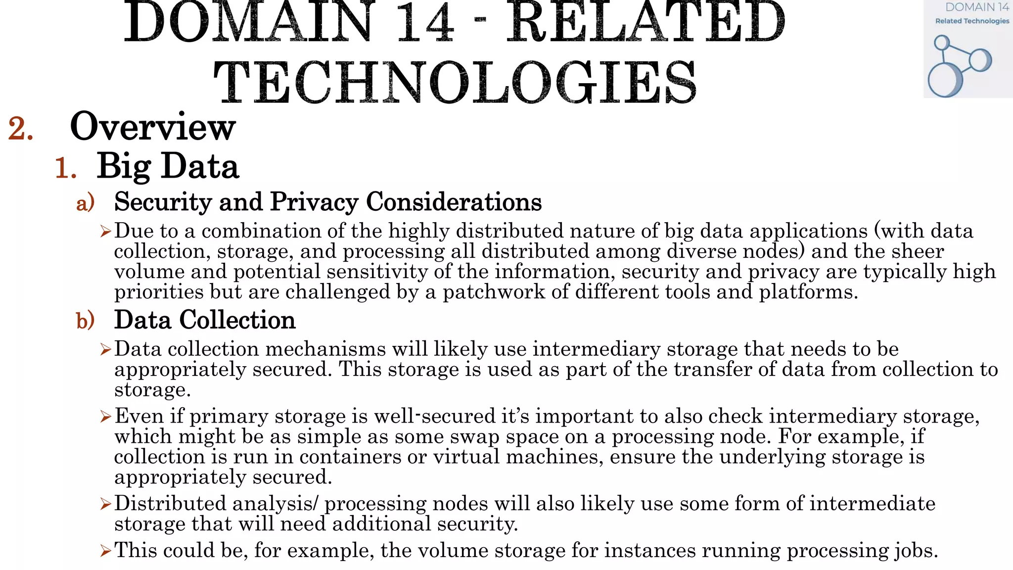 2. Overview
1. Big Data
a) Security and Privacy Considerations
Due to a combination of the highly distributed nature of big data applications (with data
collection, storage, and processing all distributed among diverse nodes) and the sheer
volume and potential sensitivity of the information, security and privacy are typically high
priorities but are challenged by a patchwork of different tools and platforms.
b) Data Collection
Data collection mechanisms will likely use intermediary storage that needs to be
appropriately secured. This storage is used as part of the transfer of data from collection to
storage.
Even if primary storage is well-secured it’s important to also check intermediary storage,
which might be as simple as some swap space on a processing node. For example, if
collection is run in containers or virtual machines, ensure the underlying storage is
appropriately secured.
Distributed analysis/ processing nodes will also likely use some form of intermediate
storage that will need additional security.
This could be, for example, the volume storage for instances running processing jobs.
 