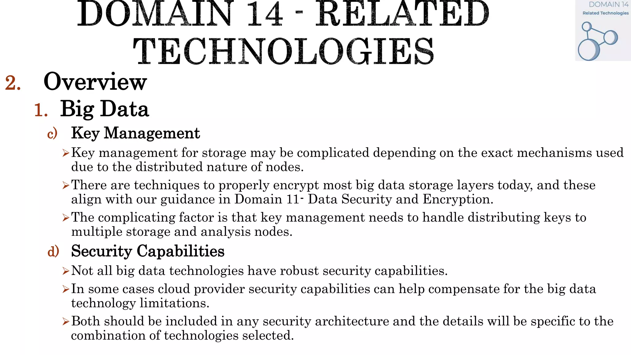 2. Overview
1. Big Data
c) Key Management
Key management for storage may be complicated depending on the exact mechanisms used
due to the distributed nature of nodes.
There are techniques to properly encrypt most big data storage layers today, and these
align with our guidance in Domain 11- Data Security and Encryption.
The complicating factor is that key management needs to handle distributing keys to
multiple storage and analysis nodes.
d) Security Capabilities
Not all big data technologies have robust security capabilities.
In some cases cloud provider security capabilities can help compensate for the big data
technology limitations.
Both should be included in any security architecture and the details will be specific to the
combination of technologies selected.
 