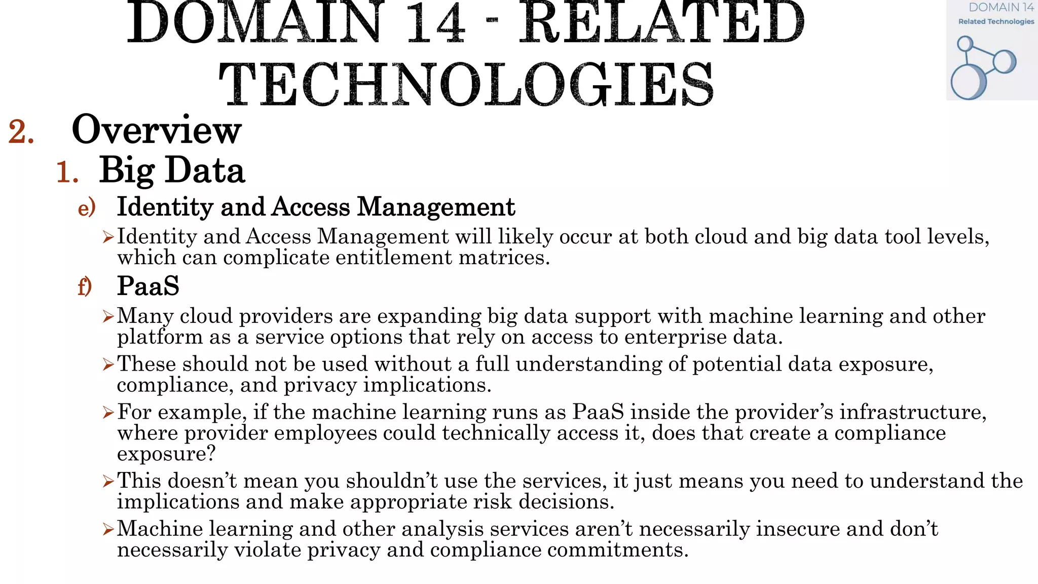 2. Overview
1. Big Data
e) Identity and Access Management
Identity and Access Management will likely occur at both cloud and big data tool levels,
which can complicate entitlement matrices.
f) PaaS
Many cloud providers are expanding big data support with machine learning and other
platform as a service options that rely on access to enterprise data.
These should not be used without a full understanding of potential data exposure,
compliance, and privacy implications.
For example, if the machine learning runs as PaaS inside the provider’s infrastructure,
where provider employees could technically access it, does that create a compliance
exposure?
This doesn’t mean you shouldn’t use the services, it just means you need to understand the
implications and make appropriate risk decisions.
Machine learning and other analysis services aren’t necessarily insecure and don’t
necessarily violate privacy and compliance commitments.
 
