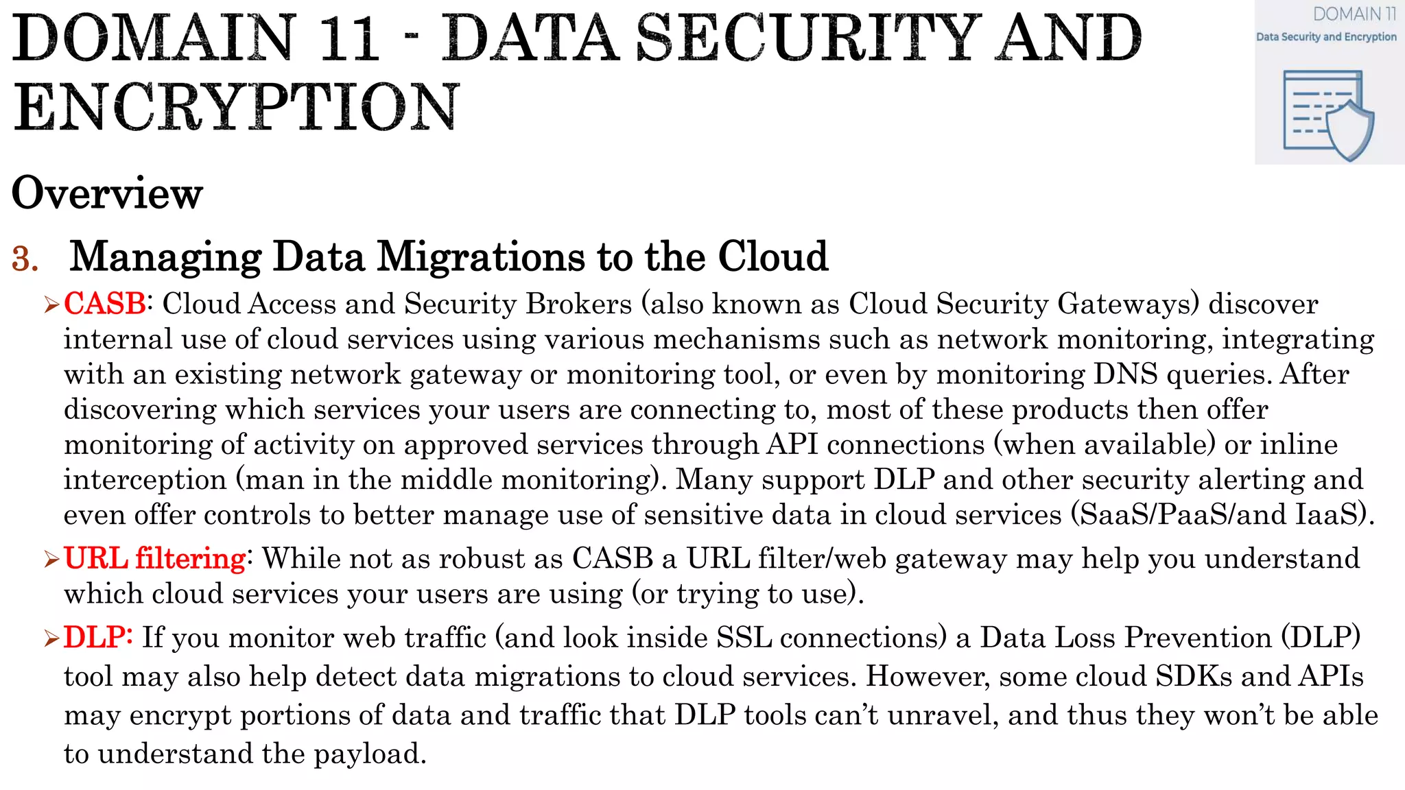 Overview
3. Managing Data Migrations to the Cloud
CASB: Cloud Access and Security Brokers (also known as Cloud Security Gateways) discover
internal use of cloud services using various mechanisms such as network monitoring, integrating
with an existing network gateway or monitoring tool, or even by monitoring DNS queries. After
discovering which services your users are connecting to, most of these products then offer
monitoring of activity on approved services through API connections (when available) or inline
interception (man in the middle monitoring). Many support DLP and other security alerting and
even offer controls to better manage use of sensitive data in cloud services (SaaS/PaaS/and IaaS).
URL filtering: While not as robust as CASB a URL filter/web gateway may help you understand
which cloud services your users are using (or trying to use).
DLP: If you monitor web traffic (and look inside SSL connections) a Data Loss Prevention (DLP)
tool may also help detect data migrations to cloud services. However, some cloud SDKs and APIs
may encrypt portions of data and traffic that DLP tools can’t unravel, and thus they won’t be able
to understand the payload.
 