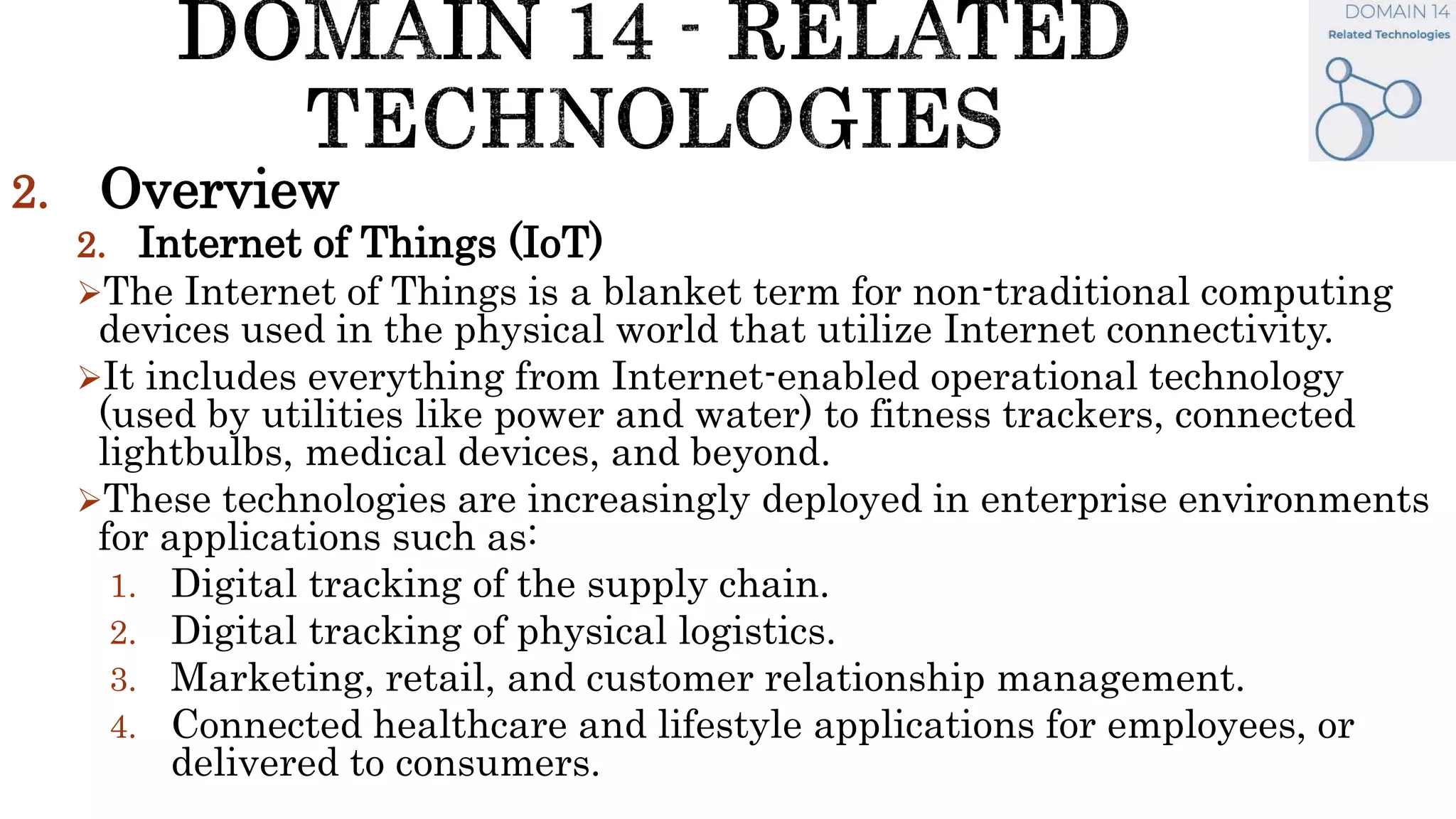 2. Overview
2. Internet of Things (IoT)
The Internet of Things is a blanket term for non-traditional computing
devices used in the physical world that utilize Internet connectivity.
It includes everything from Internet-enabled operational technology
(used by utilities like power and water) to fitness trackers, connected
lightbulbs, medical devices, and beyond.
These technologies are increasingly deployed in enterprise environments
for applications such as:
1. Digital tracking of the supply chain.
2. Digital tracking of physical logistics.
3. Marketing, retail, and customer relationship management.
4. Connected healthcare and lifestyle applications for employees, or
delivered to consumers.
 