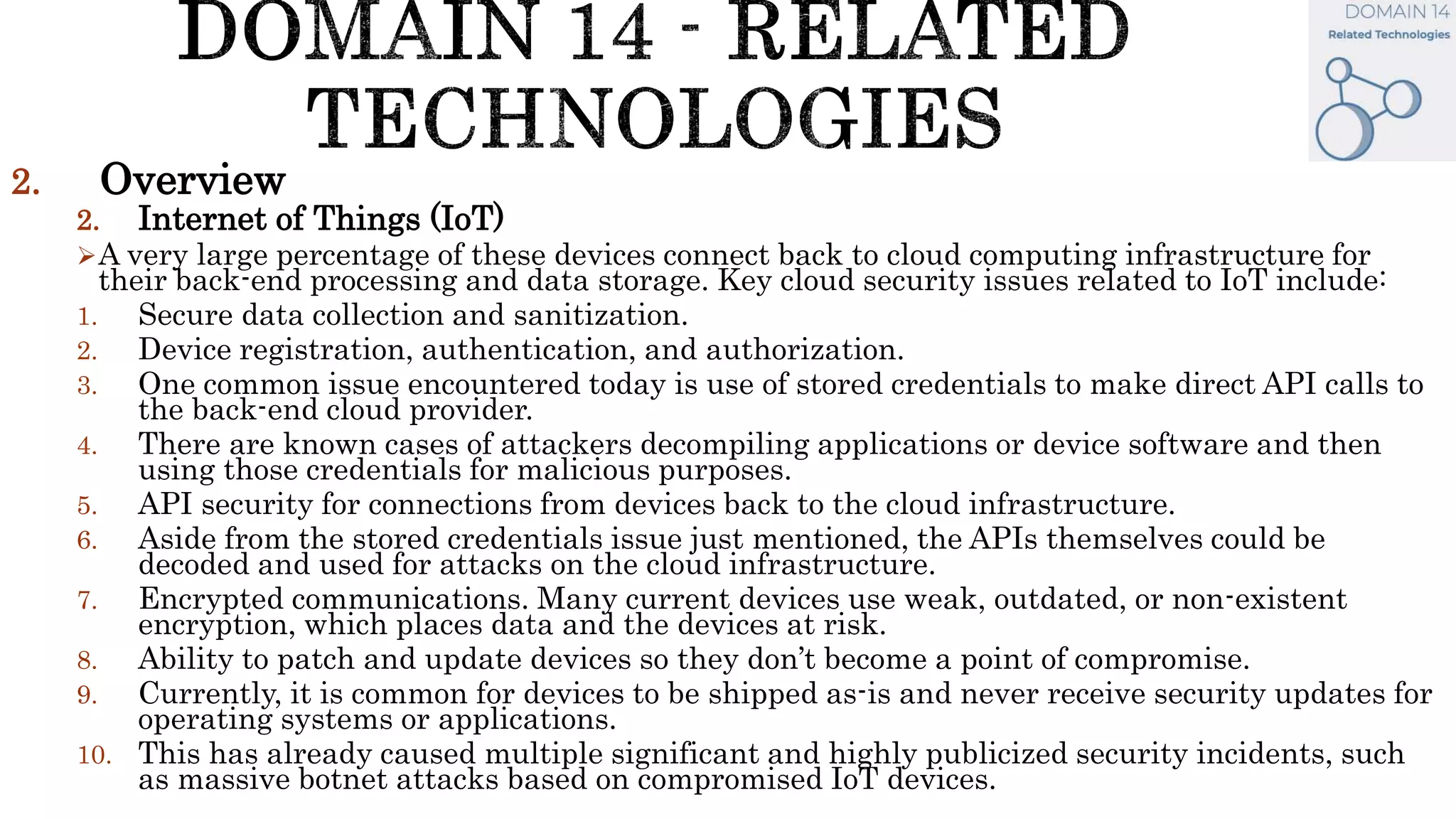 2. Overview
2. Internet of Things (IoT)
A very large percentage of these devices connect back to cloud computing infrastructure for
their back-end processing and data storage. Key cloud security issues related to IoT include:
1. Secure data collection and sanitization.
2. Device registration, authentication, and authorization.
3. One common issue encountered today is use of stored credentials to make direct API calls to
the back-end cloud provider.
4. There are known cases of attackers decompiling applications or device software and then
using those credentials for malicious purposes.
5. API security for connections from devices back to the cloud infrastructure.
6. Aside from the stored credentials issue just mentioned, the APIs themselves could be
decoded and used for attacks on the cloud infrastructure.
7. Encrypted communications. Many current devices use weak, outdated, or non-existent
encryption, which places data and the devices at risk.
8. Ability to patch and update devices so they don’t become a point of compromise.
9. Currently, it is common for devices to be shipped as-is and never receive security updates for
operating systems or applications.
10. This has already caused multiple significant and highly publicized security incidents, such
as massive botnet attacks based on compromised IoT devices.
 