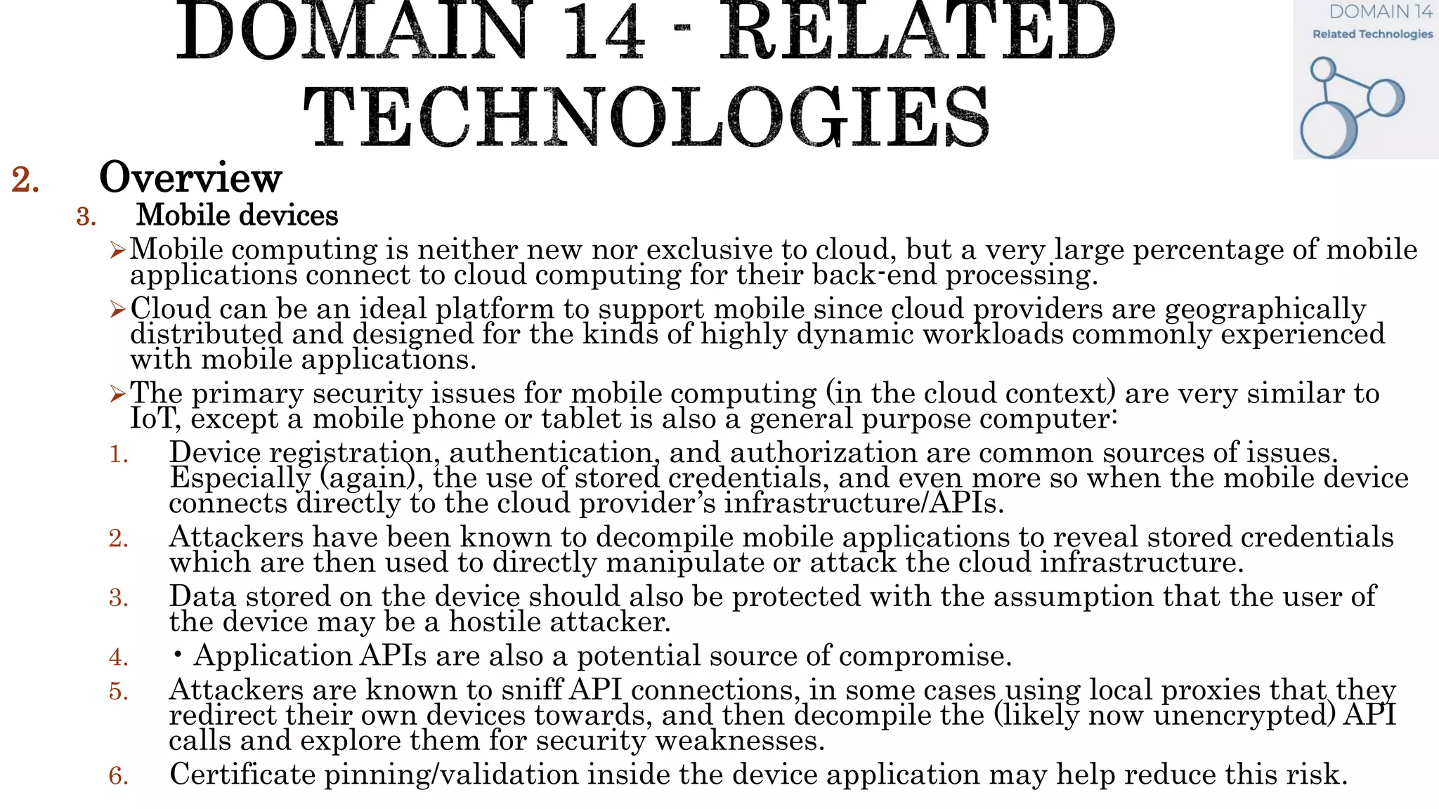 2. Overview
3. Mobile devices
Mobile computing is neither new nor exclusive to cloud, but a very large percentage of mobile
applications connect to cloud computing for their back-end processing.
Cloud can be an ideal platform to support mobile since cloud providers are geographically
distributed and designed for the kinds of highly dynamic workloads commonly experienced
with mobile applications.
The primary security issues for mobile computing (in the cloud context) are very similar to
IoT, except a mobile phone or tablet is also a general purpose computer:
1. Device registration, authentication, and authorization are common sources of issues.
Especially (again), the use of stored credentials, and even more so when the mobile device
connects directly to the cloud provider’s infrastructure/APIs.
2. Attackers have been known to decompile mobile applications to reveal stored credentials
which are then used to directly manipulate or attack the cloud infrastructure.
3. Data stored on the device should also be protected with the assumption that the user of
the device may be a hostile attacker.
4. • Application APIs are also a potential source of compromise.
5. Attackers are known to sniff API connections, in some cases using local proxies that they
redirect their own devices towards, and then decompile the (likely now unencrypted) API
calls and explore them for security weaknesses.
6. Certificate pinning/validation inside the device application may help reduce this risk.
 
