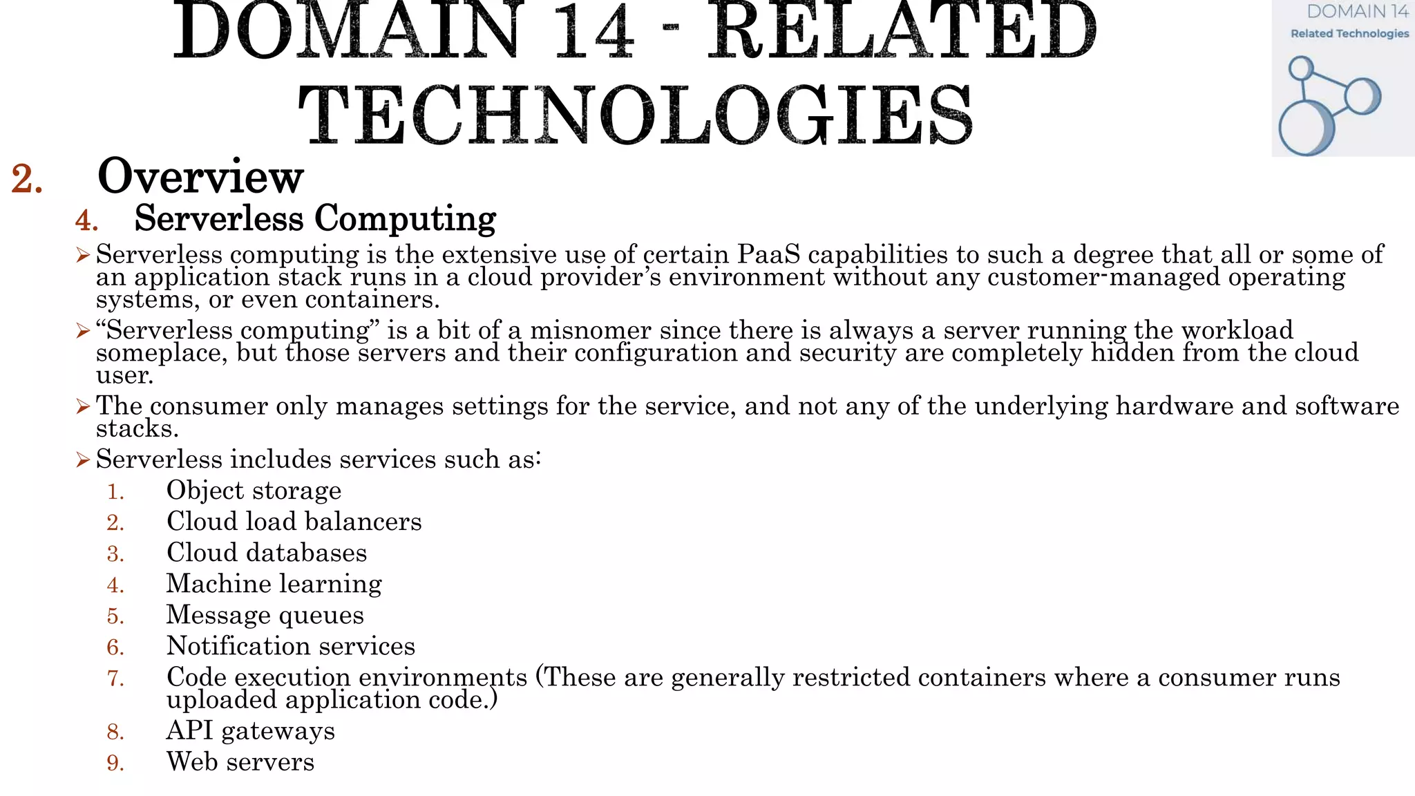 2. Overview
4. Serverless Computing
Serverless computing is the extensive use of certain PaaS capabilities to such a degree that all or some of
an application stack runs in a cloud provider’s environment without any customer-managed operating
systems, or even containers.
“Serverless computing” is a bit of a misnomer since there is always a server running the workload
someplace, but those servers and their configuration and security are completely hidden from the cloud
user.
The consumer only manages settings for the service, and not any of the underlying hardware and software
stacks.
Serverless includes services such as:
1. Object storage
2. Cloud load balancers
3. Cloud databases
4. Machine learning
5. Message queues
6. Notification services
7. Code execution environments (These are generally restricted containers where a consumer runs
uploaded application code.)
8. API gateways
9. Web servers
 