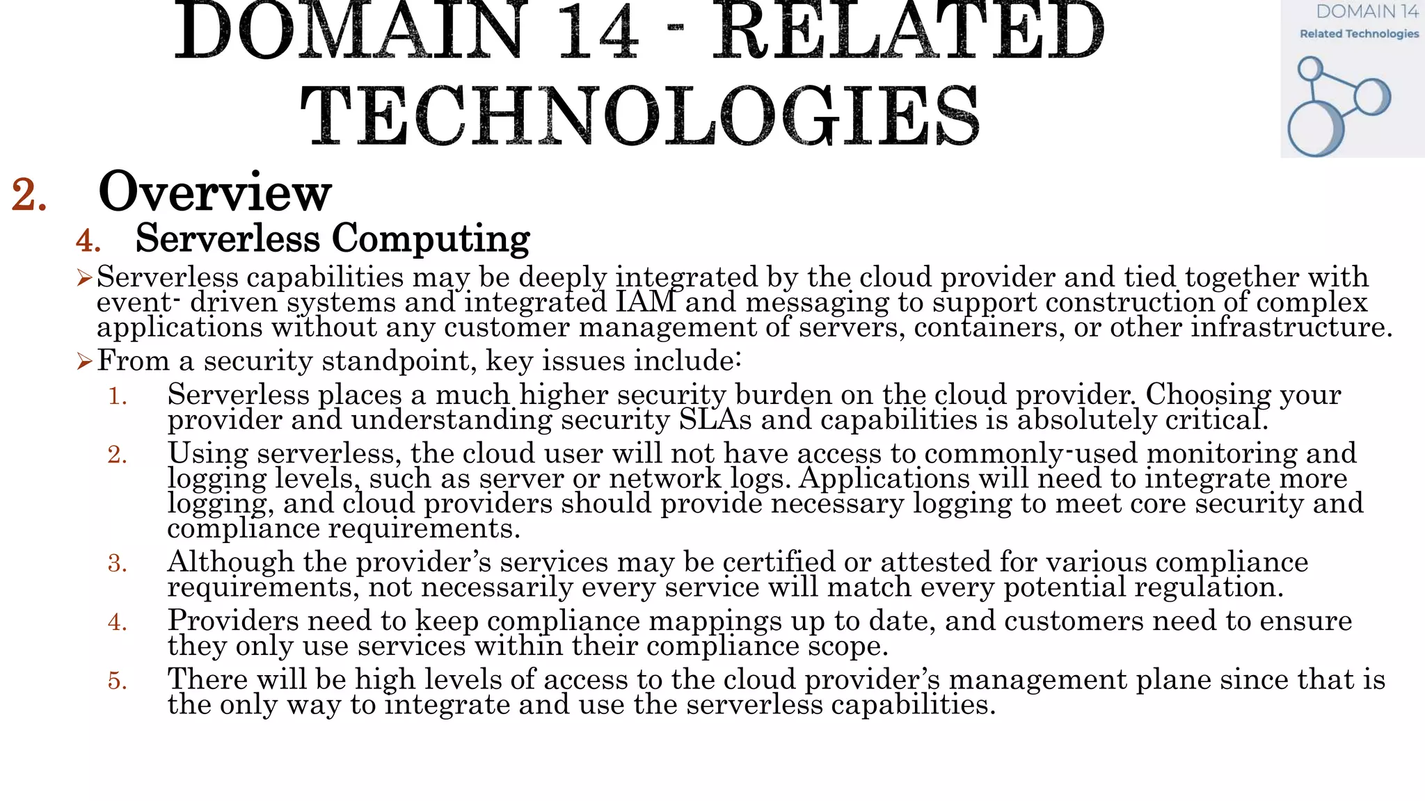 2. Overview
4. Serverless Computing
Serverless capabilities may be deeply integrated by the cloud provider and tied together with
event- driven systems and integrated IAM and messaging to support construction of complex
applications without any customer management of servers, containers, or other infrastructure.
From a security standpoint, key issues include:
1. Serverless places a much higher security burden on the cloud provider. Choosing your
provider and understanding security SLAs and capabilities is absolutely critical.
2. Using serverless, the cloud user will not have access to commonly-used monitoring and
logging levels, such as server or network logs. Applications will need to integrate more
logging, and cloud providers should provide necessary logging to meet core security and
compliance requirements.
3. Although the provider’s services may be certified or attested for various compliance
requirements, not necessarily every service will match every potential regulation.
4. Providers need to keep compliance mappings up to date, and customers need to ensure
they only use services within their compliance scope.
5. There will be high levels of access to the cloud provider’s management plane since that is
the only way to integrate and use the serverless capabilities.
 