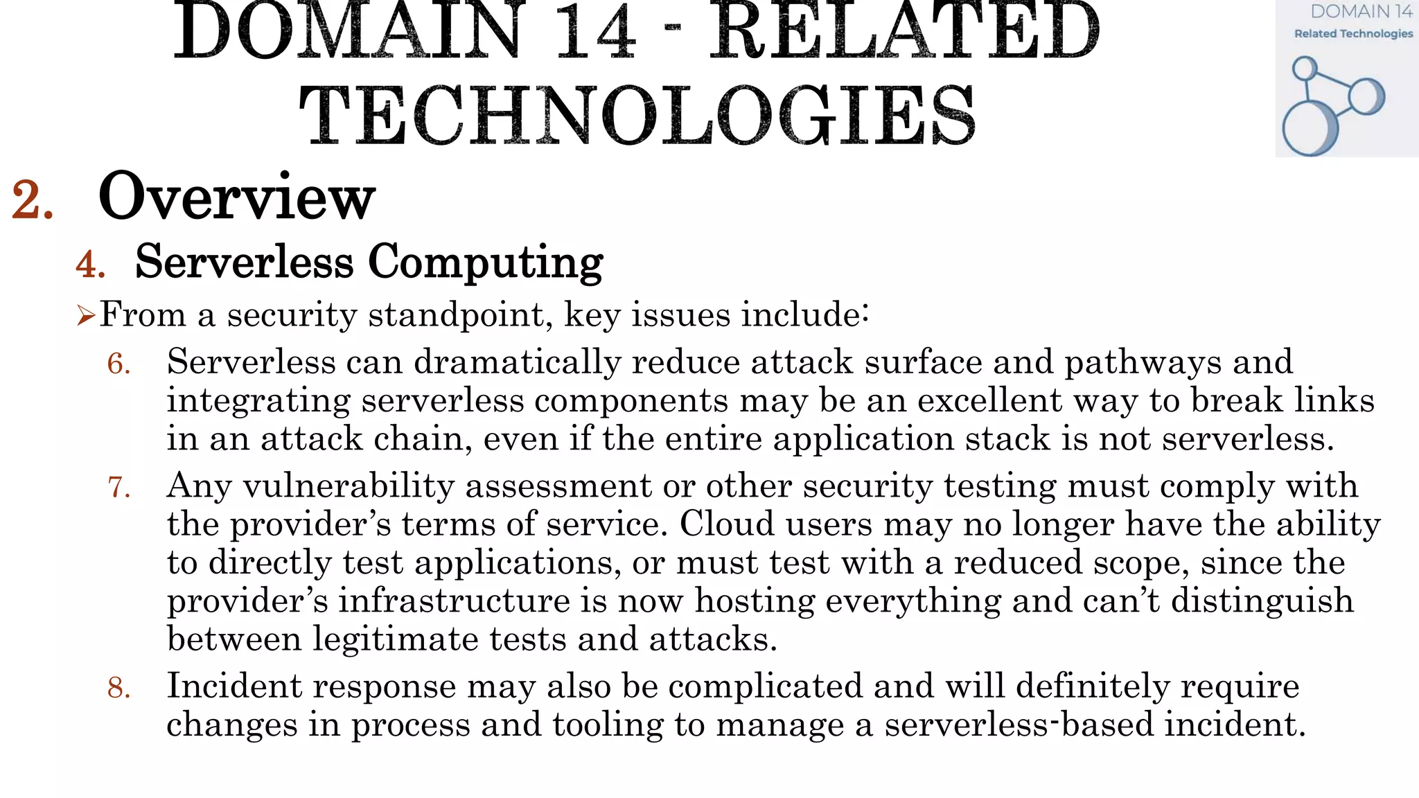 2. Overview
4. Serverless Computing
From a security standpoint, key issues include:
6. Serverless can dramatically reduce attack surface and pathways and
integrating serverless components may be an excellent way to break links
in an attack chain, even if the entire application stack is not serverless.
7. Any vulnerability assessment or other security testing must comply with
the provider’s terms of service. Cloud users may no longer have the ability
to directly test applications, or must test with a reduced scope, since the
provider’s infrastructure is now hosting everything and can’t distinguish
between legitimate tests and attacks.
8. Incident response may also be complicated and will definitely require
changes in process and tooling to manage a serverless-based incident.
 