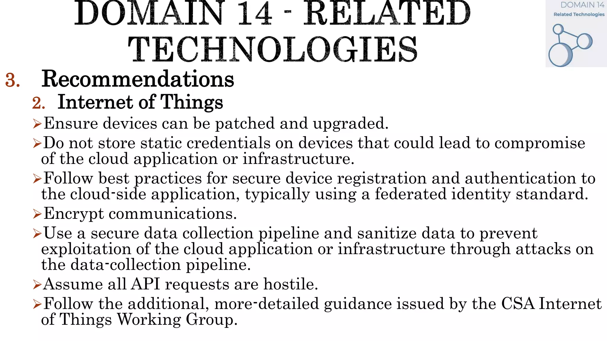 3. Recommendations
2. Internet of Things
Ensure devices can be patched and upgraded.
Do not store static credentials on devices that could lead to compromise
of the cloud application or infrastructure.
Follow best practices for secure device registration and authentication to
the cloud-side application, typically using a federated identity standard.
Encrypt communications.
Use a secure data collection pipeline and sanitize data to prevent
exploitation of the cloud application or infrastructure through attacks on
the data-collection pipeline.
Assume all API requests are hostile.
Follow the additional, more-detailed guidance issued by the CSA Internet
of Things Working Group.
 
