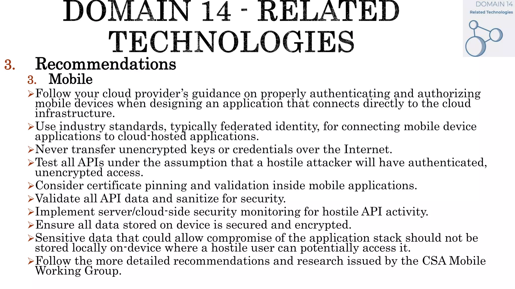 3. Recommendations
3. Mobile
Follow your cloud provider’s guidance on properly authenticating and authorizing
mobile devices when designing an application that connects directly to the cloud
infrastructure.
Use industry standards, typically federated identity, for connecting mobile device
applications to cloud-hosted applications.
Never transfer unencrypted keys or credentials over the Internet.
Test all APIs under the assumption that a hostile attacker will have authenticated,
unencrypted access.
Consider certificate pinning and validation inside mobile applications.
Validate all API data and sanitize for security.
Implement server/cloud-side security monitoring for hostile API activity.
Ensure all data stored on device is secured and encrypted.
Sensitive data that could allow compromise of the application stack should not be
stored locally on-device where a hostile user can potentially access it.
Follow the more detailed recommendations and research issued by the CSA Mobile
Working Group.
 